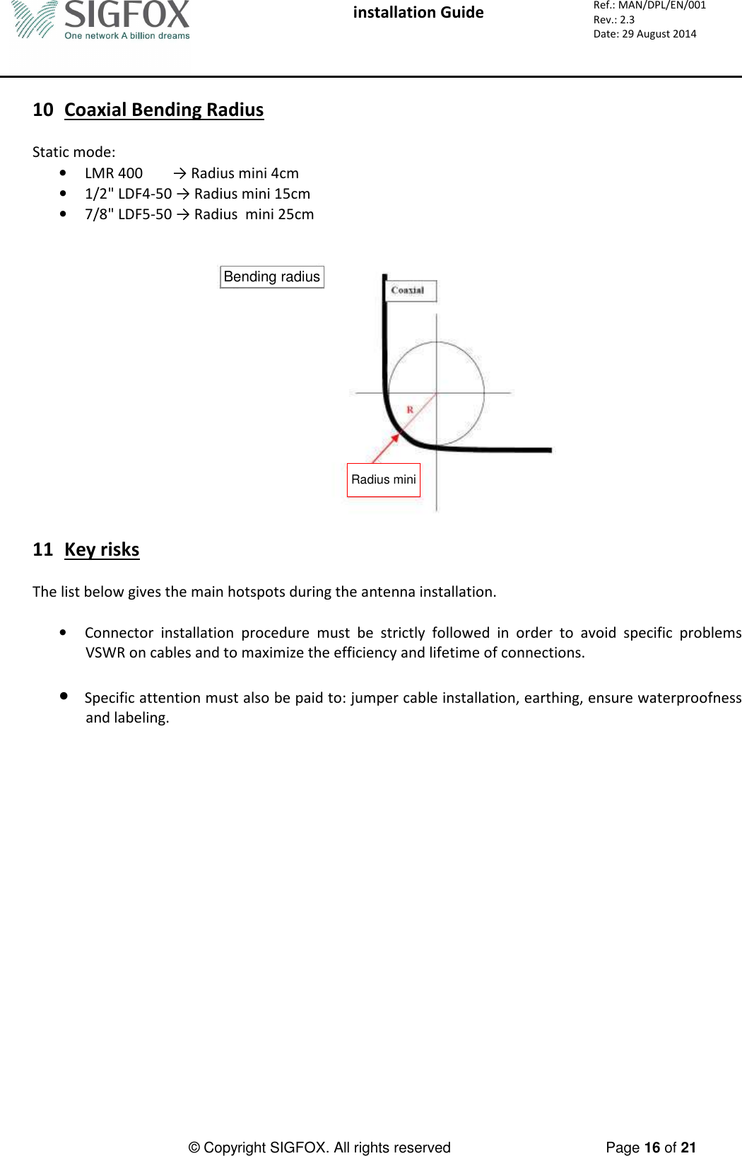  installation Guide     Ref.: MAN/DPL/EN/001 Rev.: 2.3 Date: 29 August 2014          © Copyright SIGFOX. All rights reserved      Page 16 of 21   10 Coaxial Bending Radius  Static mode: • LMR 400        → Radius mini 4cm • 1/2&quot; LDF4-50 → Radius mini 15cm • 7/8&quot; LDF5-50 → Radius  mini 25cm   Bending radiusRadius mini  11 Key risks  The list below gives the main hotspots during the antenna installation.  • Connector  installation  procedure  must  be  strictly  followed  in  order  to  avoid  specific  problems VSWR on cables and to maximize the efficiency and lifetime of connections.  • Specific attention must also be paid to: jumper cable installation, earthing, ensure waterproofness and labeling.  