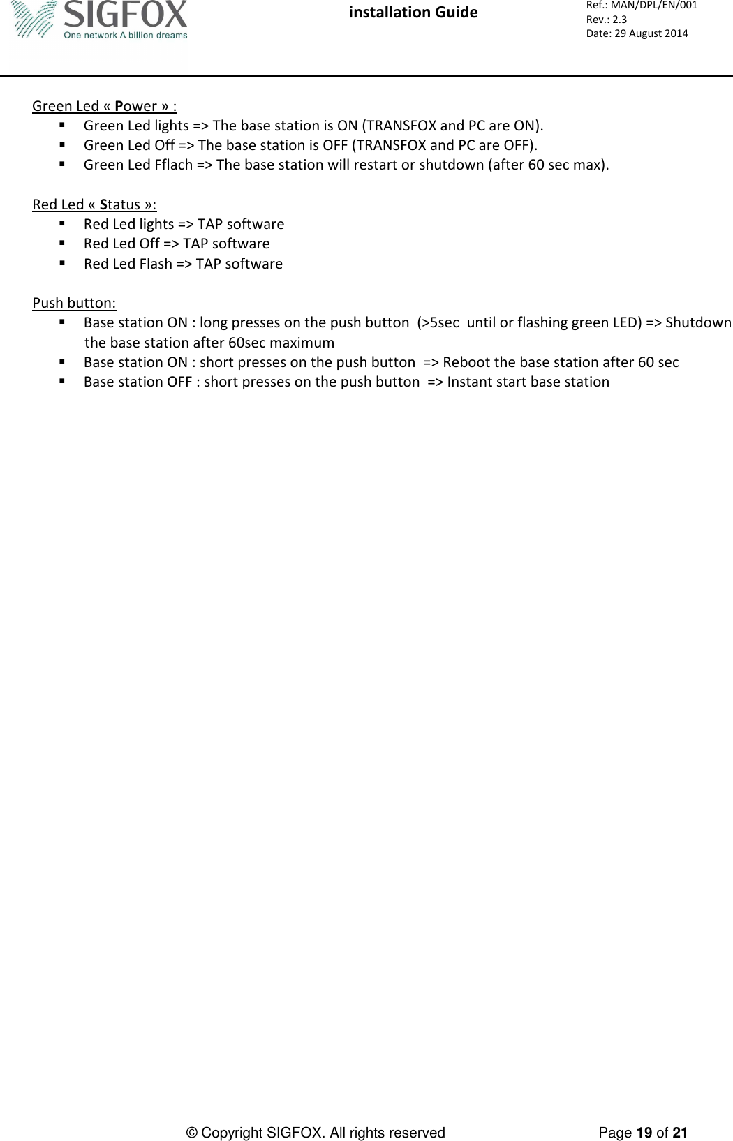  installation Guide     Ref.: MAN/DPL/EN/001 Rev.: 2.3 Date: 29 August 2014          © Copyright SIGFOX. All rights reserved      Page 19 of 21   Green Led « Power » :  Green Led lights =&gt; The base station is ON (TRANSFOX and PC are ON).  Green Led Off =&gt; The base station is OFF (TRANSFOX and PC are OFF).  Green Led Fflach =&gt; The base station will restart or shutdown (after 60 sec max).  Red Led « Status »:  Red Led lights =&gt; TAP software  Red Led Off =&gt; TAP software  Red Led Flash =&gt; TAP software  Push button:  Base station ON : long presses on the push button  (&gt;5sec  until or flashing green LED) =&gt; Shutdown the base station after 60sec maximum  Base station ON : short presses on the push button  =&gt; Reboot the base station after 60 sec   Base station OFF : short presses on the push button  =&gt; Instant start base station 