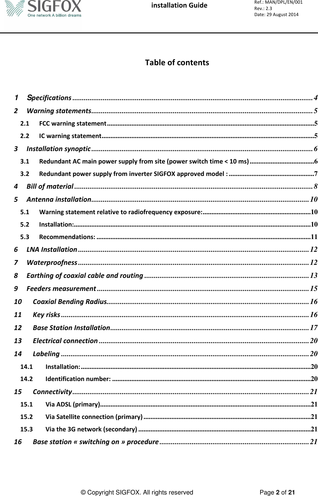  installation Guide     Ref.: MAN/DPL/EN/001 Rev.: 2.3 Date: 29 August 2014          © Copyright SIGFOX. All rights reserved      Page 2 of 21    Table of contents  1 Specifications ............................................................................................................................... 4 2 Warning statements ..................................................................................................................... 5 2.1 FCC warning statement .......................................................................................................................5 2.2 IC warning statement ..........................................................................................................................5 3 Installation synoptic ..................................................................................................................... 6 3.1 Redundant AC main power supply from site (power switch time &lt; 10 ms) .....................................6 3.2 Redundant power supply from inverter SIGFOX approved model : .................................................7 4 Bill of material .............................................................................................................................. 8 5 Antenna installation ................................................................................................................... 10 5.1 Warning statement relative to radiofrequency exposure: ..............................................................10 5.2 Installation: ........................................................................................................................................10 5.3 Recommendations: ...........................................................................................................................11 6 LNA Installation .......................................................................................................................... 12 7 Waterproofness .......................................................................................................................... 12 8 Earthing of coaxial cable and routing ....................................................................................... 13 9 Feeders measurement ................................................................................................................ 15 10 Coaxial Bending Radius ........................................................................................................... 16 11 Key risks ................................................................................................................................... 16 12 Base Station Installation ......................................................................................................... 17 13 Electrical connection ............................................................................................................... 20 14 Labeling ................................................................................................................................... 20 14.1 Installation: ....................................................................................................................................20 14.2 Identification number: ..................................................................................................................20 15 Connectivity ............................................................................................................................. 21 15.1 Via ADSL (primary).........................................................................................................................21 15.2 Via Satellite connection (primary) ................................................................................................21 15.3 Via the 3G network (secondary) ...................................................................................................21 16 Base station « switching on » procedure ............................................................................... 21 