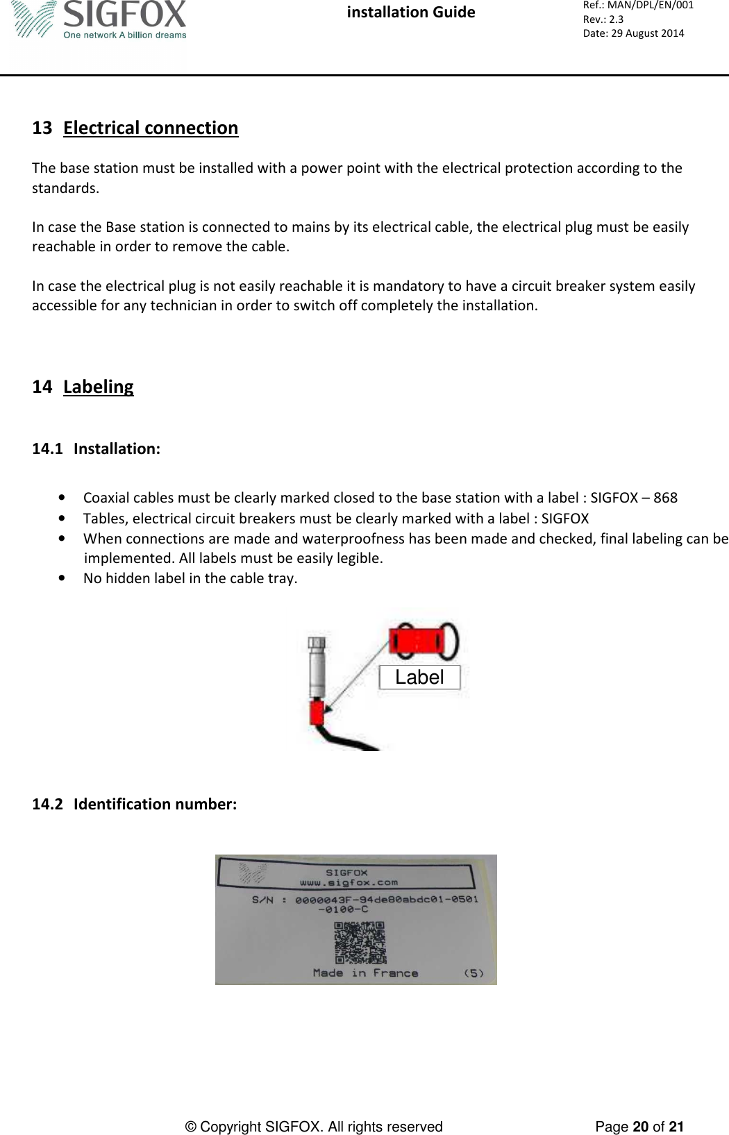  installation Guide     Ref.: MAN/DPL/EN/001 Rev.: 2.3 Date: 29 August 2014          © Copyright SIGFOX. All rights reserved      Page 20 of 21    13 Electrical connection  The base station must be installed with a power point with the electrical protection according to the standards.  In case the Base station is connected to mains by its electrical cable, the electrical plug must be easily reachable in order to remove the cable.  In case the electrical plug is not easily reachable it is mandatory to have a circuit breaker system easily accessible for any technician in order to switch off completely the installation.    14 Labeling   14.1 Installation:  • Coaxial cables must be clearly marked closed to the base station with a label : SIGFOX – 868 • Tables, electrical circuit breakers must be clearly marked with a label : SIGFOX • When connections are made and waterproofness has been made and checked, final labeling can be implemented. All labels must be easily legible.  • No hidden label in the cable tray.  Label   14.2 Identification number:       