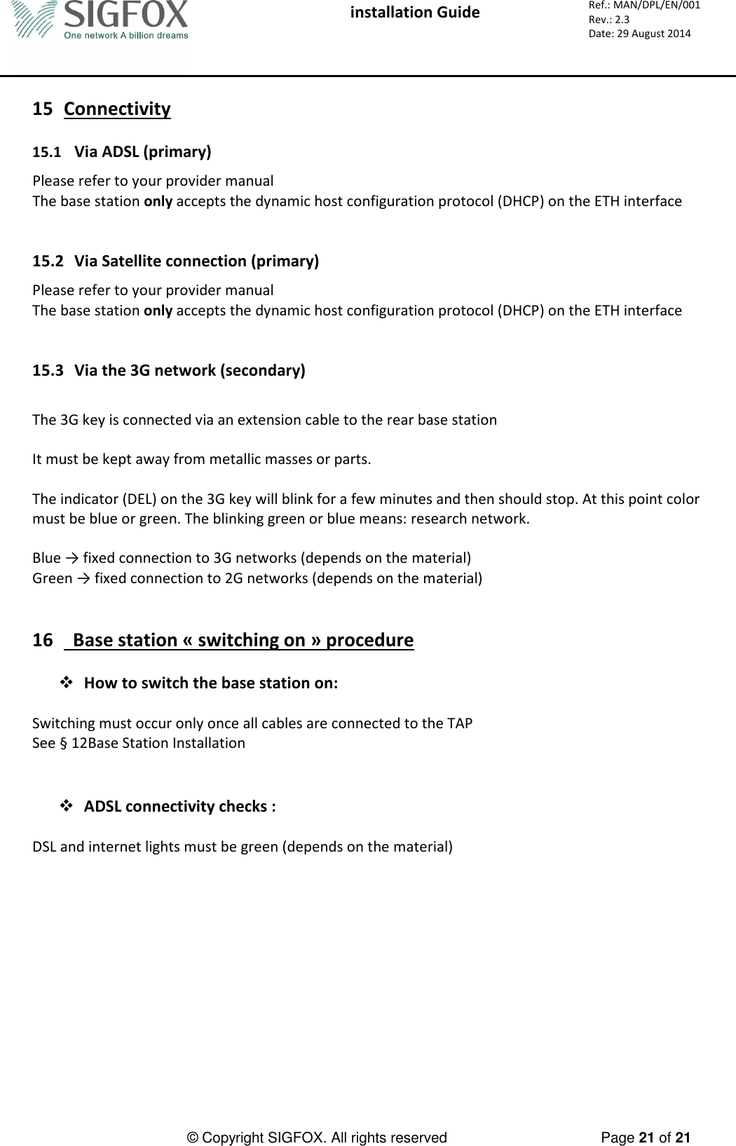  installation Guide     Ref.: MAN/DPL/EN/001 Rev.: 2.3 Date: 29 August 2014          © Copyright SIGFOX. All rights reserved      Page 21 of 21   15 Connectivity  15.1 Via ADSL (primary) Please refer to your provider manual The base station only accepts the dynamic host configuration protocol (DHCP) on the ETH interface   15.2 Via Satellite connection (primary) Please refer to your provider manual The base station only accepts the dynamic host configuration protocol (DHCP) on the ETH interface   15.3 Via the 3G network (secondary)  The 3G key is connected via an extension cable to the rear base station  It must be kept away from metallic masses or parts.  The indicator (DEL) on the 3G key will blink for a few minutes and then should stop. At this point color must be blue or green. The blinking green or blue means: research network.  Blue → fixed connection to 3G networks (depends on the material)  Green → fixed connection to 2G networks (depends on the material)   16   Base station « switching on » procedure   How to switch the base station on:  Switching must occur only once all cables are connected to the TAP See § 12Base Station Installation    ADSL connectivity checks :  DSL and internet lights must be green (depends on the material)        