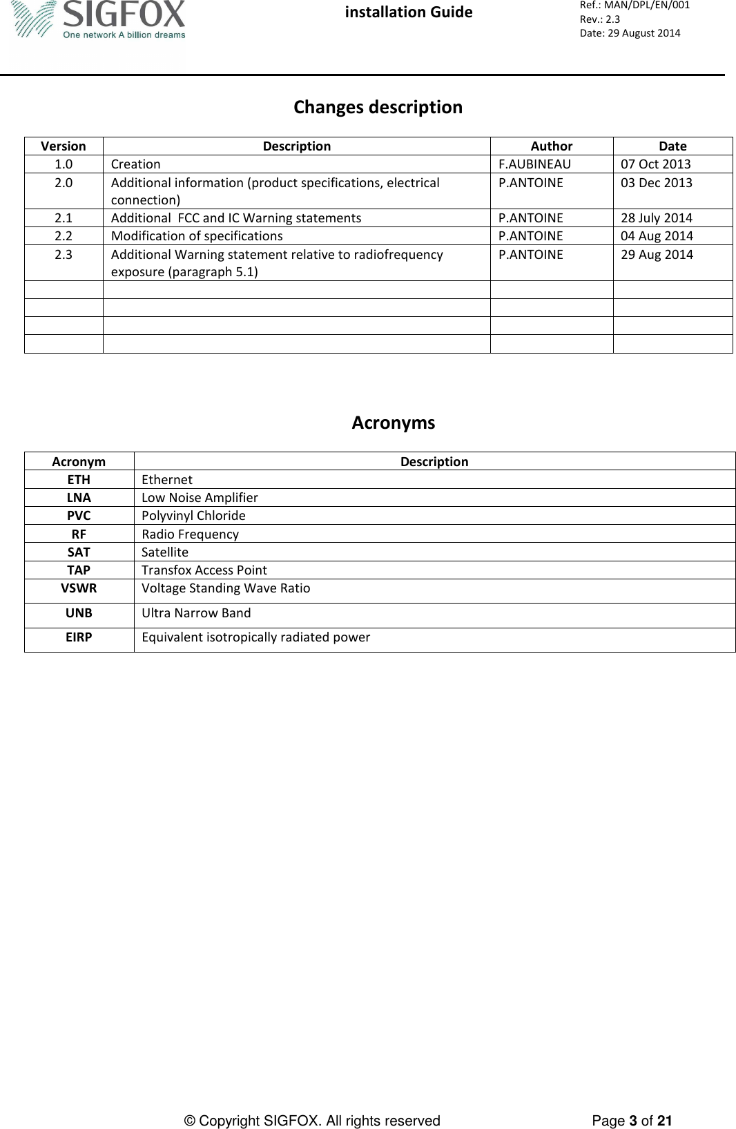  installation Guide     Ref.: MAN/DPL/EN/001 Rev.: 2.3 Date: 29 August 2014          © Copyright SIGFOX. All rights reserved      Page 3 of 21   Changes description  Version  Description  Author  Date 1.0  Creation  F.AUBINEAU  07 Oct 2013 2.0  Additional information (product specifications, electrical connection) P.ANTOINE  03 Dec 2013 2.1  Additional  FCC and IC Warning statements    P.ANTOINE  28 July 2014 2.2  Modification of specifications  P.ANTOINE  04 Aug 2014 2.3  Additional Warning statement relative to radiofrequency exposure (paragraph 5.1) P.ANTOINE  29 Aug 2014                                Acronyms  Acronym  Description ETH  Ethernet LNA  Low Noise Amplifier PVC  Polyvinyl Chloride RF  Radio Frequency SAT  Satellite TAP  Transfox Access Point VSWR  Voltage Standing Wave Ratio UNB  Ultra Narrow Band EIRP  Equivalent isotropically radiated power    