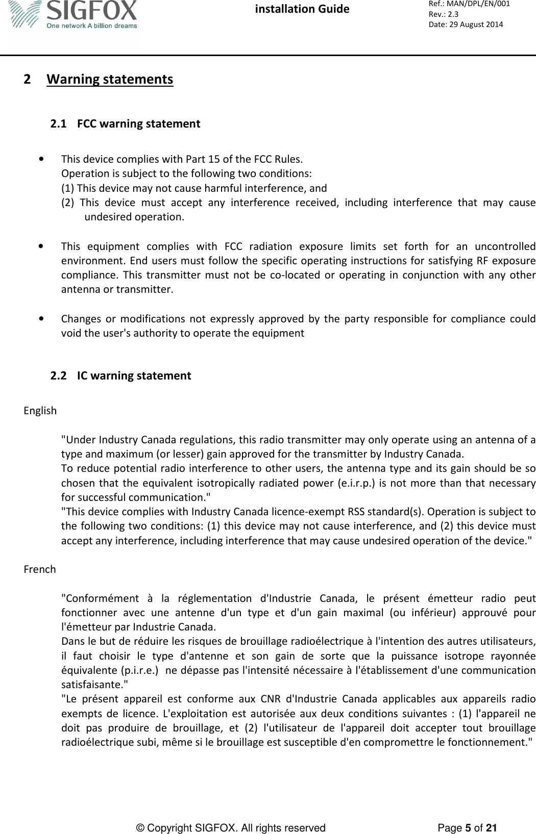  installation Guide     Ref.: MAN/DPL/EN/001 Rev.: 2.3 Date: 29 August 2014          © Copyright SIGFOX. All rights reserved      Page 5 of 21   2 Warning statements   2.1 FCC warning statement  • This device complies with Part 15 of the FCC Rules. Operation is subject to the following two conditions: (1) This device may not cause harmful interference, and (2)  This  device  must  accept  any  interference  received,  including  interference  that  may  cause undesired operation.  • This  equipment  complies  with  FCC  radiation  exposure  limits  set  forth  for  an  uncontrolled environment. End users must follow the specific operating instructions for satisfying RF exposure compliance.  This  transmitter  must  not  be  co-located  or  operating  in  conjunction  with  any  other antenna or transmitter.  • Changes  or  modifications  not  expressly  approved  by  the  party  responsible  for  compliance  could void the user&apos;s authority to operate the equipment   2.2 IC warning statement  English  &quot;Under Industry Canada regulations, this radio transmitter may only operate using an antenna of a type and maximum (or lesser) gain approved for the transmitter by Industry Canada. To reduce potential radio interference to other users, the antenna type and its gain should be so chosen  that  the  equivalent  isotropically  radiated  power  (e.i.r.p.) is not  more  than that necessary for successful communication.&quot; &quot;This device complies with Industry Canada licence-exempt RSS standard(s). Operation is subject to the following two conditions: (1) this device may not cause interference, and (2) this device must accept any interference, including interference that may cause undesired operation of the device.&quot;  French  &quot;Conformément  à  la  réglementation  d&apos;Industrie  Canada,  le  présent  émetteur  radio  peut fonctionner  avec  une  antenne  d&apos;un  type  et  d&apos;un  gain  maximal  (ou  inférieur)  approuvé  pour l&apos;émetteur par Industrie Canada. Dans le but de réduire les risques de brouillage radioélectrique à l&apos;intention des autres utilisateurs, il  faut  choisir  le  type  d&apos;antenne  et  son  gain  de  sorte  que  la  puissance  isotrope  rayonnée équivalente (p.i.r.e.)  ne dépasse pas l&apos;intensité nécessaire à l&apos;établissement d&apos;une communication satisfaisante.&quot; &quot;Le  présent  appareil  est  conforme  aux  CNR  d&apos;Industrie  Canada  applicables  aux  appareils  radio exempts  de  licence.  L&apos;exploitation  est  autorisée  aux  deux  conditions  suivantes  :  (1)  l&apos;appareil  ne doit  pas  produire  de  brouillage,  et  (2)  l&apos;utilisateur  de  l&apos;appareil  doit  accepter  tout  brouillage radioélectrique subi, même si le brouillage est susceptible d&apos;en compromettre le fonctionnement.&quot; 