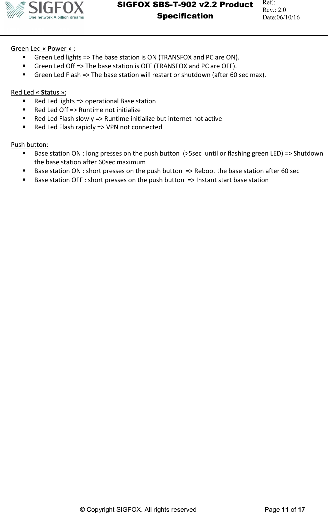  SIGFOX SBS-T-902 v2.2 Product Specification Ref.:  Rev.: 2.0 Date:06/10/16          © Copyright SIGFOX. All rights reserved      Page 11 of 17   Green Led « Power » :  Green Led lights =&gt; The base station is ON (TRANSFOX and PC are ON).  Green Led Off =&gt; The base station is OFF (TRANSFOX and PC are OFF).  Green Led Flash =&gt; The base station will restart or shutdown (after 60 sec max).  Red Led « Status »:  Red Led lights =&gt; operational Base station   Red Led Off =&gt; Runtime not initialize  Red Led Flash slowly =&gt; Runtime initialize but internet not active  Red Led Flash rapidly =&gt; VPN not connected  Push button:  Base station ON : long presses on the push button  (&gt;5sec  until or flashing green LED) =&gt; Shutdown the base station after 60sec maximum  Base station ON : short presses on the push button  =&gt; Reboot the base station after 60 sec   Base station OFF : short presses on the push button  =&gt; Instant start base station      