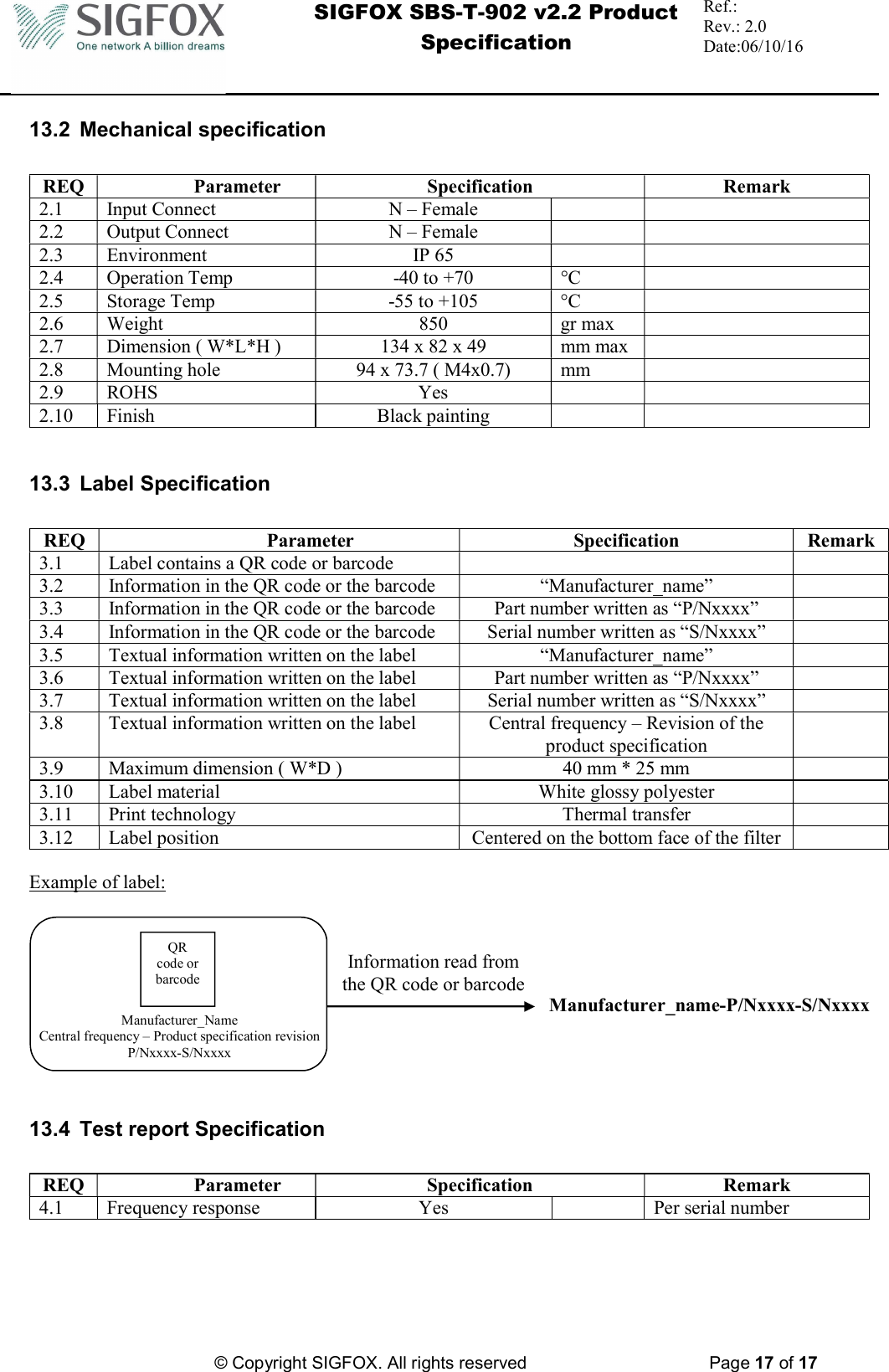  SIGFOX SBS-T-902 v2.2 Product Specification Ref.:  Rev.: 2.0 Date:06/10/16          © Copyright SIGFOX. All rights reserved      Page 17 of 17   13.2  Mechanical specification  REQ  Parameter  Specification  Remark 2.1  Input Connect  N – Female     2.2  Output Connect  N – Female     2.3  Environment  IP 65     2.4  Operation Temp  -40 to +70  °C   2.5  Storage Temp  -55 to +105  °C   2.6  Weight  850  gr max   2.7  Dimension ( W*L*H )  134 x 82 x 49  mm max   2.8  Mounting hole   94 x 73.7 ( M4x0.7)  mm   2.9  ROHS  Yes     2.10  Finish  Black painting       13.3  Label Specification  REQ  Parameter  Specification  Remark 3.1  Label contains a QR code or barcode     3.2  Information in the QR code or the barcode  “Manufacturer_name”   3.3  Information in the QR code or the barcode  Part number written as “P/Nxxxx”   3.4  Information in the QR code or the barcode  Serial number written as “S/Nxxxx”   3.5  Textual information written on the label  “Manufacturer_name”   3.6  Textual information written on the label  Part number written as “P/Nxxxx”   3.7  Textual information written on the label  Serial number written as “S/Nxxxx”   3.8  Textual information written on the label  Central frequency – Revision of the product specification  3.9  Maximum dimension ( W*D )  40 mm * 25 mm   3.10  Label material  White glossy polyester   3.11  Print technology  Thermal transfer   3.12  Label position  Centered on the bottom face of the filter    Example of label:      13.4  Test report Specification  REQ  Parameter  Specification  Remark 4.1  Frequency response  Yes    Per serial number   QR code or barcode Information read from the QR code or barcode Manufacturer_name-P/Nxxxx-S/Nxxxx Manufacturer_Name Central frequency – Product specification revision P/Nxxxx-S/Nxxxx 