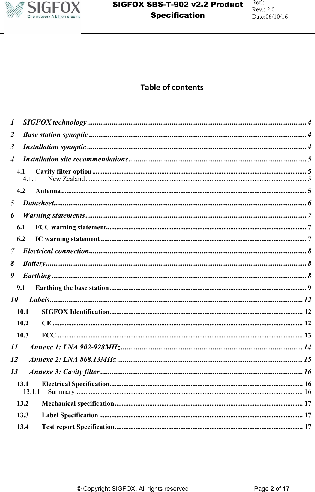  SIGFOX SBS-T-902 v2.2 Product Specification Ref.:  Rev.: 2.0 Date:06/10/16          © Copyright SIGFOX. All rights reserved      Page 2 of 17          Table of contents    1 SIGFOX technology ..................................................................................................................... 4 2 Base station synoptic .................................................................................................................... 4 3 Installation synoptic ..................................................................................................................... 4 4 Installation site recommendations ............................................................................................... 5 4.1 Cavity filter option ............................................................................................................................ 5 4.1.1 New Zealand ................................................................................................................................ 5 4.2 Antenna .............................................................................................................................................. 5 5 Datasheet....................................................................................................................................... 6 6 Warning statements ...................................................................................................................... 7 6.1 FCC warning statement .................................................................................................................... 7 6.2 IC warning statement ....................................................................................................................... 7 7 Electrical connection .................................................................................................................... 8 8 Battery ........................................................................................................................................... 8 9 Earthing ........................................................................................................................................ 8 9.1 Earthing the base station .................................................................................................................. 9 10 Labels ....................................................................................................................................... 12 10.1 SIGFOX Identification ................................................................................................................ 12 10.2 CE ................................................................................................................................................. 12 10.3 FCC ............................................................................................................................................... 13 11 Annexe 1: LNA 902-928MHz ................................................................................................. 14 12 Annexe 2: LNA 868.13MHz ................................................................................................... 15 13 Annexe 3: Cavity filter ............................................................................................................ 16 13.1 Electrical Specification ................................................................................................................ 16 13.1.1 Summary .................................................................................................................................... 16 13.2 Mechanical specification ............................................................................................................. 17 13.3 Label Specification ...................................................................................................................... 17 13.4 Test report Specification ............................................................................................................. 17 