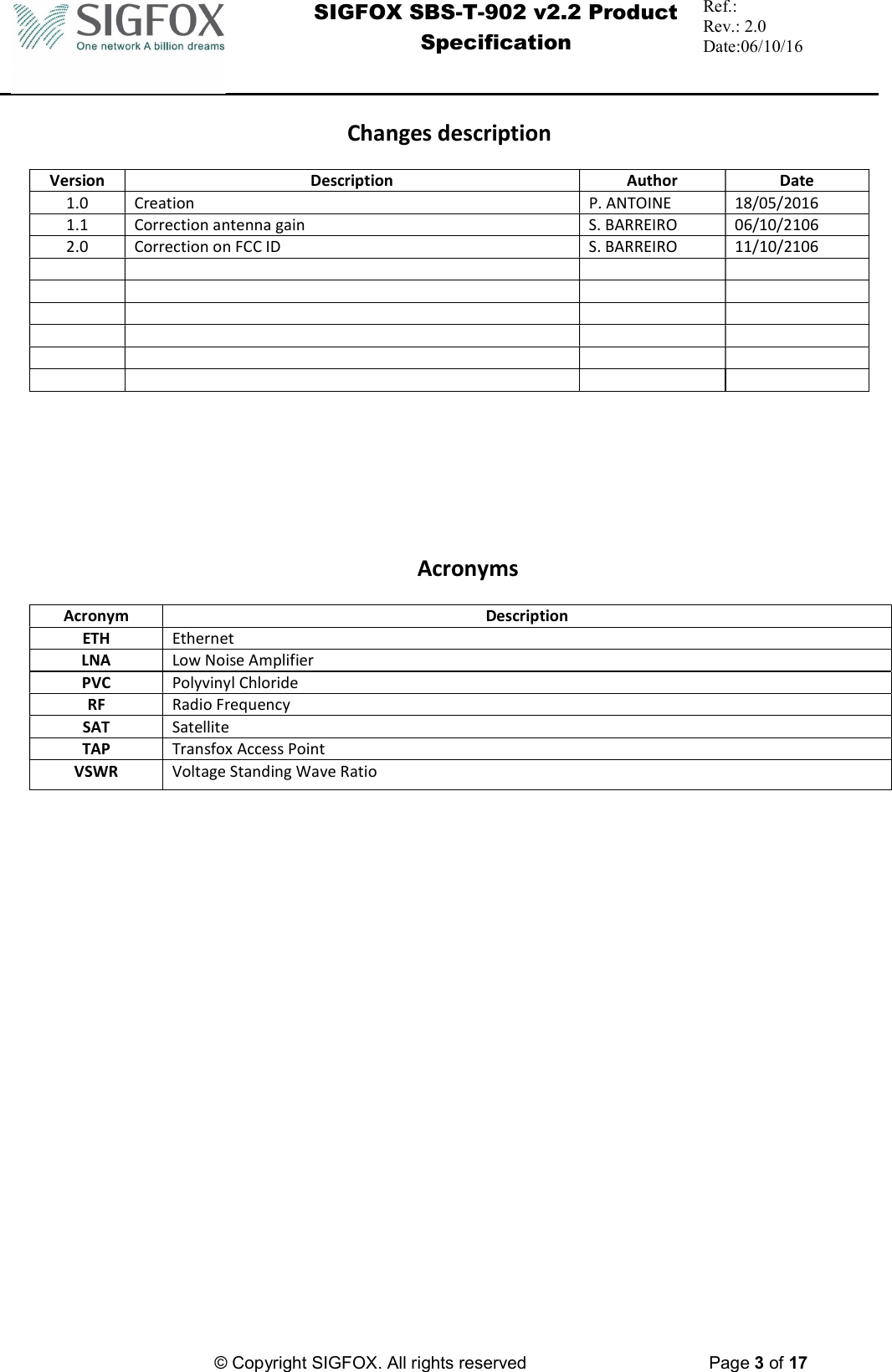  SIGFOX SBS-T-902 v2.2 Product Specification Ref.:  Rev.: 2.0 Date:06/10/16          © Copyright SIGFOX. All rights reserved      Page 3 of 17   Changes description  Version  Description  Author  Date 1.0  Creation  P. ANTOINE  18/05/2016 1.1  Correction antenna gain  S. BARREIRO  06/10/2106 2.0  Correction on FCC ID  S. BARREIRO  11/10/2106                                                  Acronyms  Acronym  Description ETH  Ethernet LNA  Low Noise Amplifier PVC  Polyvinyl Chloride RF  Radio Frequency SAT  Satellite TAP  Transfox Access Point VSWR  Voltage Standing Wave Ratio      