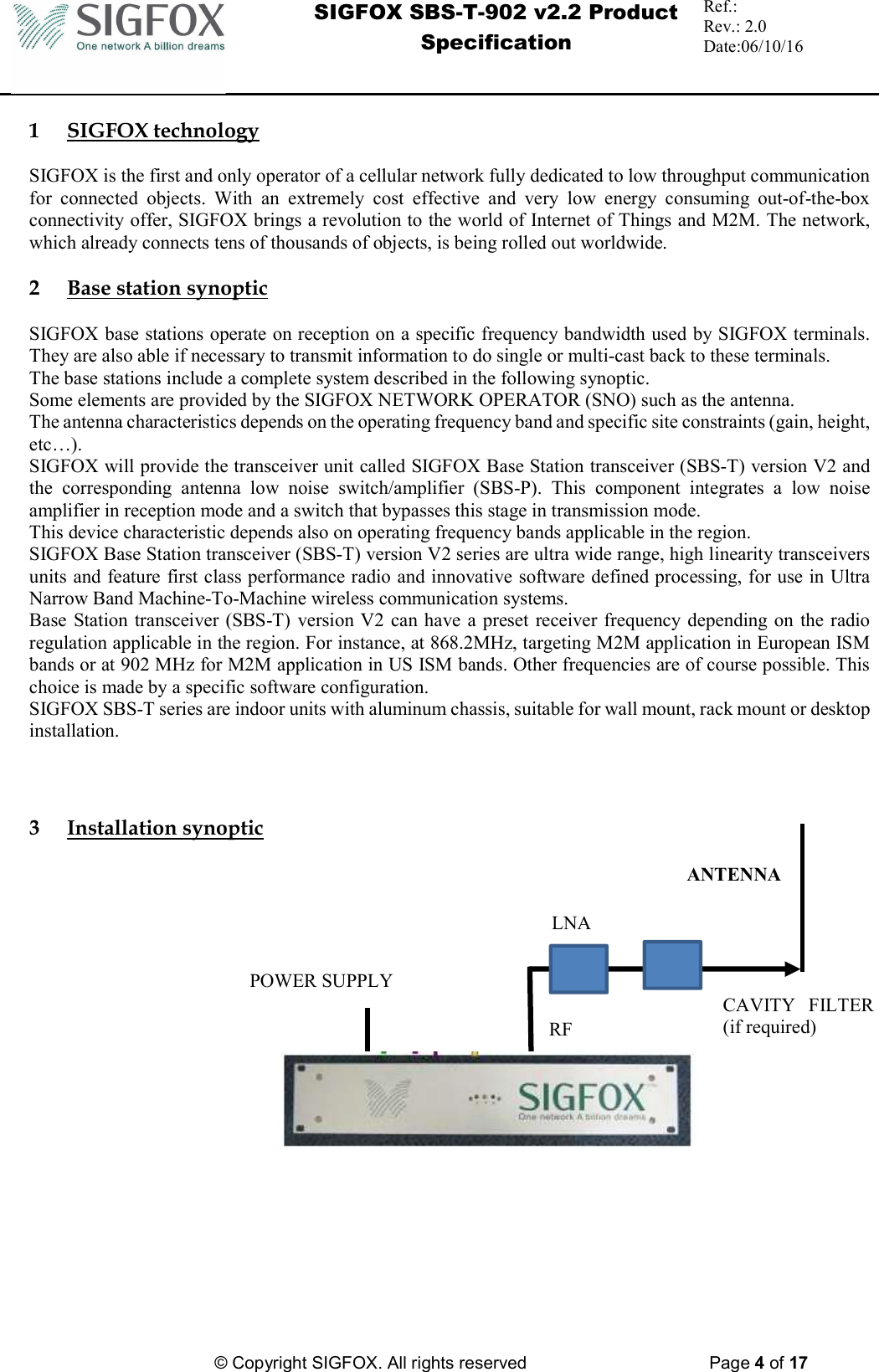  SIGFOX SBS-T-902 v2.2 Product Specification Ref.:  Rev.: 2.0 Date:06/10/16          © Copyright SIGFOX. All rights reserved      Page 4 of 17   1 SIGFOX technology  SIGFOX is the first and only operator of a cellular network fully dedicated to low throughput communication for  connected  objects.  With  an  extremely  cost  effective  and  very  low  energy  consuming  out-of-the-box connectivity offer, SIGFOX brings a revolution to the world of Internet of Things and M2M. The network, which already connects tens of thousands of objects, is being rolled out worldwide.  2 Base station synoptic  SIGFOX base stations operate on reception on a specific frequency bandwidth used by SIGFOX terminals. They are also able if necessary to transmit information to do single or multi-cast back to these terminals. The base stations include a complete system described in the following synoptic. Some elements are provided by the SIGFOX NETWORK OPERATOR (SNO) such as the antenna. The antenna characteristics depends on the operating frequency band and specific site constraints (gain, height, etc…). SIGFOX will provide the transceiver unit called SIGFOX Base Station transceiver (SBS-T) version V2 and the  corresponding  antenna  low  noise  switch/amplifier  (SBS-P).  This  component  integrates  a  low  noise amplifier in reception mode and a switch that bypasses this stage in transmission mode. This device characteristic depends also on operating frequency bands applicable in the region. SIGFOX Base Station transceiver (SBS-T) version V2 series are ultra wide range, high linearity transceivers units and feature first class performance radio and innovative software defined processing, for use in Ultra Narrow Band Machine-To-Machine wireless communication systems. Base  Station  transceiver (SBS-T) version V2 can have  a preset receiver frequency depending on the radio regulation applicable in the region. For instance, at 868.2MHz, targeting M2M application in European ISM bands or at 902 MHz for M2M application in US ISM bands. Other frequencies are of course possible. This choice is made by a specific software configuration. SIGFOX SBS-T series are indoor units with aluminum chassis, suitable for wall mount, rack mount or desktop installation.    3 Installation synoptic                                                       RF CAVITY  FILTER (if required) POWER SUPPLY ANTENNA LNA 