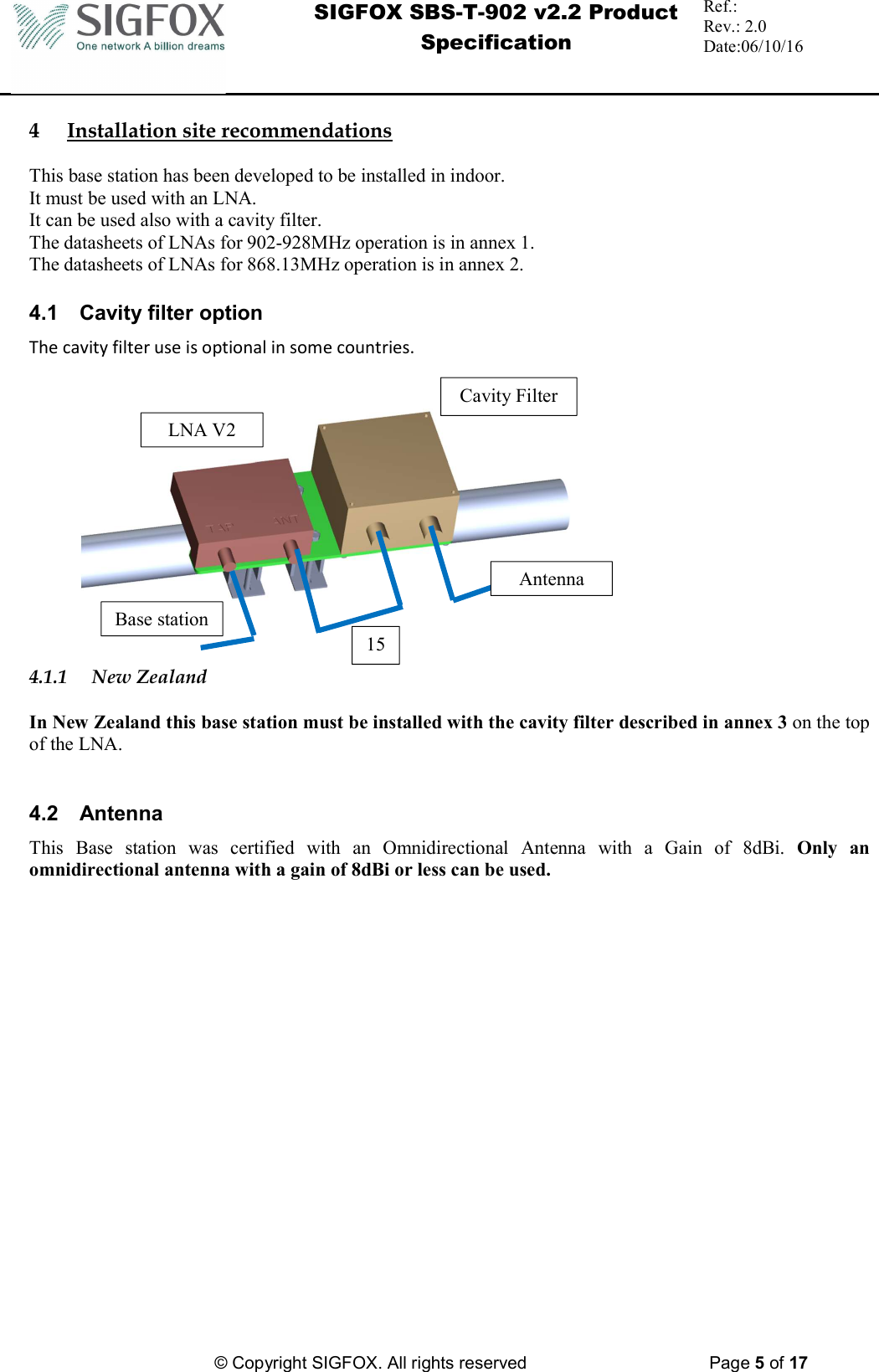  SIGFOX SBS-T-902 v2.2 Product Specification Ref.:  Rev.: 2.0 Date:06/10/16          © Copyright SIGFOX. All rights reserved      Page 5 of 17   4 Installation site recommendations  This base station has been developed to be installed in indoor. It must be used with an LNA.  It can be used also with a cavity filter. The datasheets of LNAs for 902-928MHz operation is in annex 1. The datasheets of LNAs for 868.13MHz operation is in annex 2.  4.1  Cavity filter option The cavity filter use is optional in some countries.  4.1.1 New Zealand  In New Zealand this base station must be installed with the cavity filter described in annex 3 on the top of the LNA.   4.2  Antenna  This  Base  station  was  certified  with  an  Omnidirectional  Antenna  with  a  Gain  of  8dBi.  Only  an omnidirectional antenna with a gain of 8dBi or less can be used. LNA V2 Cavity Filter Antenna Base station 15 