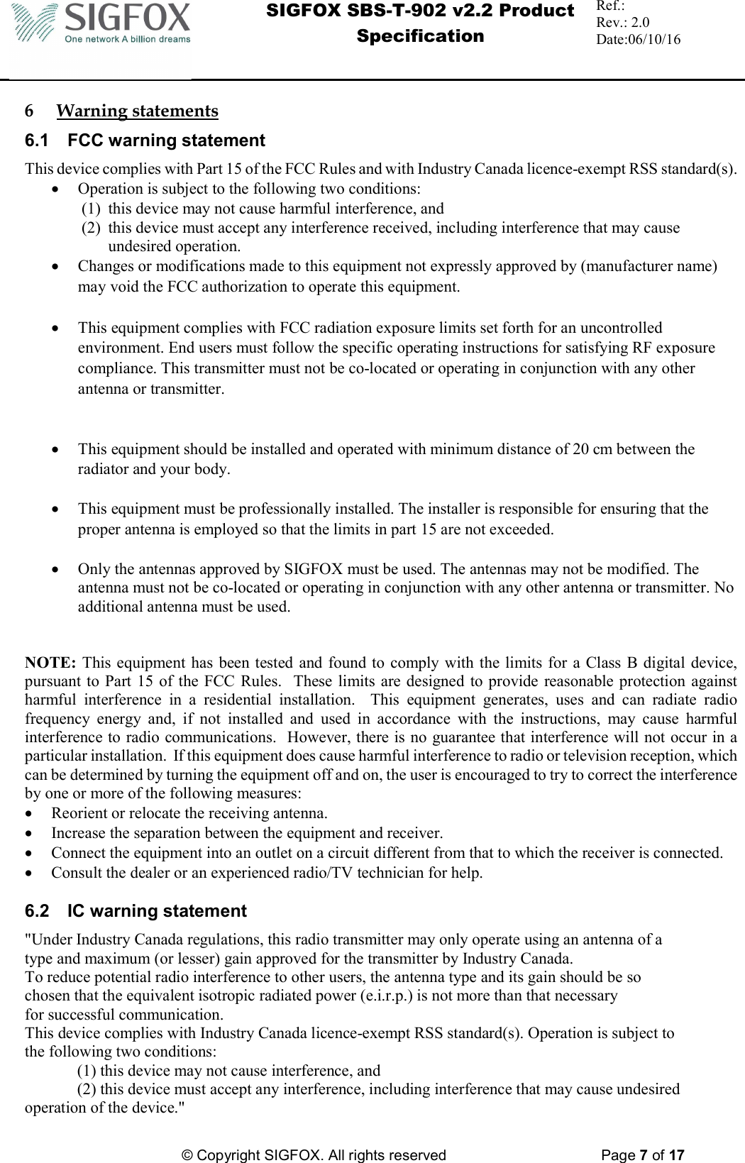  SIGFOX SBS-T-902 v2.2 Product Specification Ref.:  Rev.: 2.0 Date:06/10/16          © Copyright SIGFOX. All rights reserved      Page 7 of 17   6 Warning statements 6.1  FCC warning statement This device complies with Part 15 of the FCC Rules and with Industry Canada licence-exempt RSS standard(s).  Operation is subject to the following two conditions: (1) this device may not cause harmful interference, and  (2) this device must accept any interference received, including interference that may cause undesired operation.  Changes or modifications made to this equipment not expressly approved by (manufacturer name) may void the FCC authorization to operate this equipment.   This equipment complies with FCC radiation exposure limits set forth for an uncontrolled environment. End users must follow the specific operating instructions for satisfying RF exposure compliance. This transmitter must not be co-located or operating in conjunction with any other antenna or transmitter.    This equipment should be installed and operated with minimum distance of 20 cm between the radiator and your body.   This equipment must be professionally installed. The installer is responsible for ensuring that the proper antenna is employed so that the limits in part 15 are not exceeded.   Only the antennas approved by SIGFOX must be used. The antennas may not be modified. The antenna must not be co-located or operating in conjunction with any other antenna or transmitter. No additional antenna must be used.   NOTE: This equipment  has been tested and  found to  comply with the  limits for  a Class B digital device, pursuant to Part 15 of the FCC Rules.   These limits are designed  to provide  reasonable protection  against harmful  interference  in  a  residential  installation.    This  equipment  generates,  uses  and  can  radiate  radio frequency  energy  and,  if  not  installed  and  used  in  accordance  with  the  instructions,  may  cause  harmful interference to radio communications.  However, there is no guarantee that interference will not occur in a particular installation.  If this equipment does cause harmful interference to radio or television reception, which can be determined by turning the equipment off and on, the user is encouraged to try to correct the interference by one or more of the following measures:  Reorient or relocate the receiving antenna.  Increase the separation between the equipment and receiver.  Connect the equipment into an outlet on a circuit different from that to which the receiver is connected.  Consult the dealer or an experienced radio/TV technician for help.  6.2  IC warning statement &quot;Under Industry Canada regulations, this radio transmitter may only operate using an antenna of a type and maximum (or lesser) gain approved for the transmitter by Industry Canada. To reduce potential radio interference to other users, the antenna type and its gain should be so chosen that the equivalent isotropic radiated power (e.i.r.p.) is not more than that necessary for successful communication. This device complies with Industry Canada licence-exempt RSS standard(s). Operation is subject to the following two conditions:  (1) this device may not cause interference, and  (2) this device must accept any interference, including interference that may cause undesired operation of the device.&quot; 