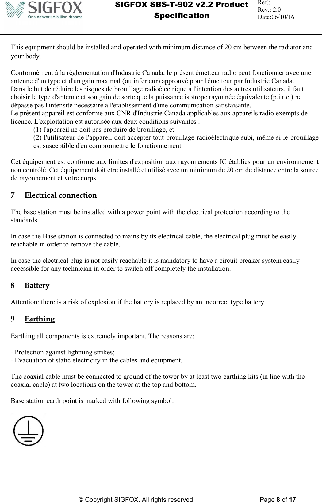  SIGFOX SBS-T-902 v2.2 Product Specification Ref.:  Rev.: 2.0 Date:06/10/16          © Copyright SIGFOX. All rights reserved      Page 8 of 17   This equipment should be installed and operated with minimum distance of 20 cm between the radiator and your body.  Conformément à la règlementation d&apos;Industrie Canada, le présent émetteur radio peut fonctionner avec une antenne d&apos;un type et d&apos;un gain maximal (ou inferieur) approuvé pour l&apos;émetteur par Industrie Canada. Dans le but de réduire les risques de brouillage radioélectrique a l&apos;intention des autres utilisateurs, il faut choisir le type d&apos;antenne et son gain de sorte que la puissance isotrope rayonnée équivalente (p.i.r.e.) ne dépasse pas l&apos;intensité nécessaire à l&apos;établissement d&apos;une communication satisfaisante. Le présent appareil est conforme aux CNR d&apos;Industrie Canada applicables aux appareils radio exempts de licence. L&apos;exploitation est autorisée aux deux conditions suivantes : (1) l&apos;appareil ne doit pas produire de brouillage, et  (2) l&apos;utilisateur de l&apos;appareil doit accepter tout brouillage radioélectrique subi, même si le brouillage est susceptible d&apos;en compromettre le fonctionnement  Cet équipement est conforme aux limites d&apos;exposition aux rayonnements IC établies pour un environnement non contrôlé. Cet équipement doit être installé et utilisé avec un minimum de 20 cm de distance entre la source de rayonnement et votre corps.  7 Electrical connection  The base station must be installed with a power point with the electrical protection according to the standards.  In case the Base station is connected to mains by its electrical cable, the electrical plug must be easily reachable in order to remove the cable.  In case the electrical plug is not easily reachable it is mandatory to have a circuit breaker system easily accessible for any technician in order to switch off completely the installation.  8 Battery  Attention: there is a risk of explosion if the battery is replaced by an incorrect type battery   9 Earthing   Earthing all components is extremely important. The reasons are:   - Protection against lightning strikes; - Evacuation of static electricity in the cables and equipment.   The coaxial cable must be connected to ground of the tower by at least two earthing kits (in line with the coaxial cable) at two locations on the tower at the top and bottom.  Base station earth point is marked with following symbol:   