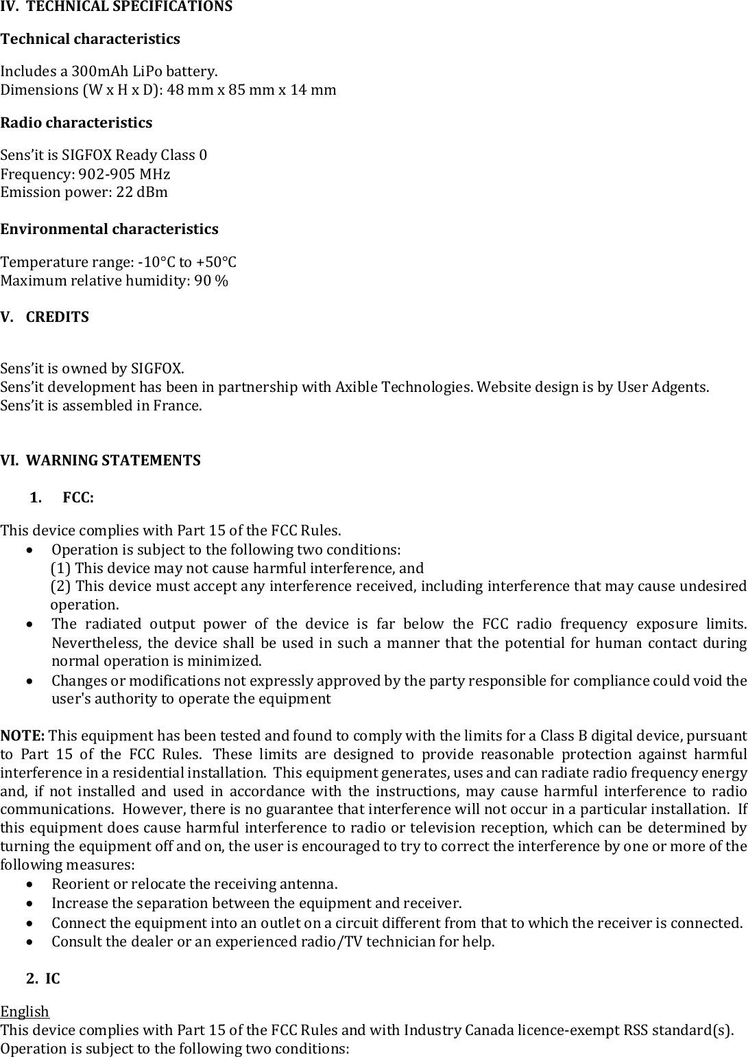  IV. TECHNICAL SPECIFICATIONS  Technical characteristics  Includes a 300mAh LiPo battery.  Dimensions (W x H x D): 48 mm x 85 mm x 14 mm Radio characteristics Sens’it is SIGFOX Ready Class 0 Frequency: 902-905 MHz Emission power: 22 dBm  Environmental characteristics  Temperature range: -10°C to +50°C Maximum relative humidity: 90 %  V. CREDITS  Sens’it is owned by SIGFOX.  Sens’it development has been in partnership with Axible Technologies. Website design is by User Adgents.  Sens’it is assembled in France.    VI. WARNING STATEMENTS   1.      FCC: This device complies with Part 15 of the FCC Rules.  Operation is subject to the following two conditions: (1) This device may not cause harmful interference, and (2) This device must accept any interference received, including interference that may cause undesired operation.  The  radiated  output  power  of  the  device  is  far  below  the  FCC  radio  frequency  exposure  limits. Nevertheless, the device shall be used in such a manner that the potential for human contact during normal operation is minimized.  Changes or modifications not expressly approved by the party responsible for compliance could void the user&apos;s authority to operate the equipment  NOTE: This equipment has been tested and found to comply with the limits for a Class B digital device, pursuant to  Part  15  of  the  FCC  Rules.   These  limits  are  designed  to  provide  reasonable  protection  against  harmful interference in a residential installation.  This equipment generates, uses and can radiate radio frequency energy and,  if  not  installed  and  used  in  accordance  with  the  instructions,  may  cause  harmful  interference  to  radio communications.  However, there is no guarantee that interference will not occur in a particular installation.  If this equipment does cause harmful interference to radio or television reception, which can be determined by turning the equipment off and on, the user is encouraged to try to correct the interference by one or more of the following measures:  Reorient or relocate the receiving antenna.  Increase the separation between the equipment and receiver.  Connect the equipment into an outlet on a circuit different from that to which the receiver is connected.  Consult the dealer or an experienced radio/TV technician for help.   2.  IC English This device complies with Part 15 of the FCC Rules and with Industry Canada licence-exempt RSS standard(s). Operation is subject to the following two conditions: 