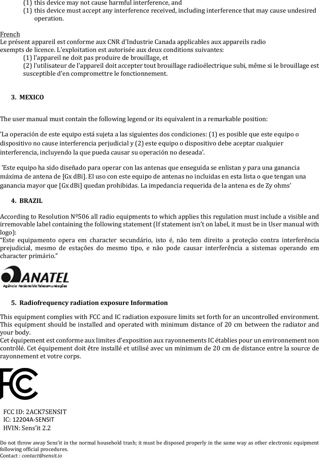 (1) this device may not cause harmful interference, and (1) this device must accept any interference received, including interference that may cause undesired operation.  French Le présent appareil est conforme aux CNR d&apos;Industrie Canada applicables aux appareils radio exempts de licence. L&apos;exploitation est autorisée aux deux conditions suivantes: (1) l&apos;appareil ne doit pas produire de brouillage, et (2) l&apos;utilisateur de l&apos;appareil doit accepter tout brouillage radioélectrique subi, même si le brouillage est susceptible d&apos;en compromettre le fonctionnement.   3.  MEXICO  The user manual must contain the following legend or its equivalent in a remarkable position: &apos;La operación de este equipo está sujeta a las siguientes dos condiciones: (1) es posible que este equipo o dispositivo no cause interferencia perjudicial y (2) este equipo o dispositivo debe aceptar cualquier interferencia, incluyendo la que pueda causar su operación no deseada&apos;.  &apos;Este equipo ha sido diseñado para operar con las antenas que enseguida se enlistan y para una ganancia máxima de antena de [Gx dBi]. El uso con este equipo de antenas no incluidas en esta lista o que tengan una ganancia mayor que [Gx dBi] quedan prohibidas. La impedancia requerida de la antena es de Zy ohms&apos; 4.  BRAZIL  According to Resolution Nº506 all radio equipments to which applies this regulation must include a visible and irremovable label containing the following statement (If statement isn’t on label, it must be in User manual with logo):  “Este  equipamento  opera  em  character  secundário,  isto  é,  não  tem  direito  a  proteção  contra  interferência prejudicial,  mesmo  de  estações  do  mesmo  tipo,  e  não  pode  causar  interferência  a  sistemas  operando  em character primário.”   5.  Radiofrequency radiation exposure Information This equipment complies with FCC and IC radiation exposure limits set forth for an uncontrolled environment. This equipment should be installed and operated with minimum distance of 20 cm between the radiator and your body.  Cet équipement est conforme aux limites d&apos;exposition aux rayonnements IC établies pour un environnement non contrôlé. Cet équipement doit être installé et utilisé avec un minimum de 20 cm de distance entre la source de rayonnement et votre corps.                 FCC ID: 2ACK7SENSIT IC: 12204A-SENSIT HVIN: Sens’it 2.2  Do not throw away Sens’it in the normal household trash; it must be disposed properly in the same way as other electronic equipment following official procedures. Contact : contact@sensit.io 