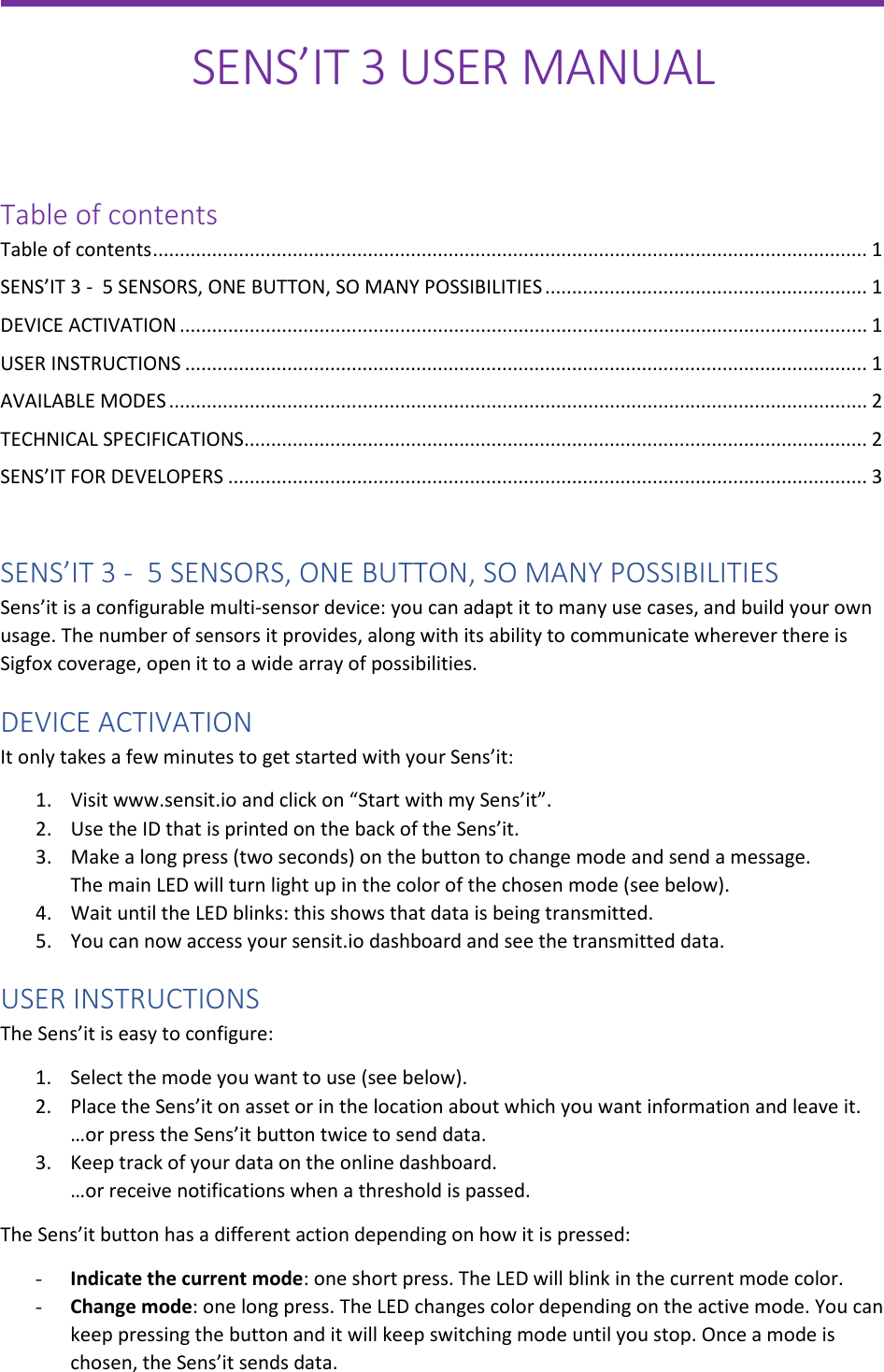                 SENS’IT 3 USER MANUAL   Table of contents Table of contents ..................................................................................................................................... 1 SENS’IT 3 -  5 SENSORS, ONE BUTTON, SO MANY POSSIBILITIES ............................................................ 1 DEVICE ACTIVATION ................................................................................................................................ 1 USER INSTRUCTIONS ............................................................................................................................... 1 AVAILABLE MODES .................................................................................................................................. 2 TECHNICAL SPECIFICATIONS .................................................................................................................... 2 SENS’IT FOR DEVELOPERS ....................................................................................................................... 3  SENS’IT 3 -  5 SENSORS, ONE BUTTON, SO MANY POSSIBILITIES  Sens’it is a configurable multi-sensor device: you can adapt it to many use cases, and build your own usage. The number of sensors it provides, along with its ability to communicate wherever there is Sigfox coverage, open it to a wide array of possibilities. DEVICE ACTIVATION It only takes a few minutes to get started with your Sens’it: 1. Visit www.sensit.io and click on “Start with my Sens’it”. 2. Use the ID that is printed on the back of the Sens’it. 3. Make a long press (two seconds) on the button to change mode and send a message. The main LED will turn light up in the color of the chosen mode (see below). 4. Wait until the LED blinks: this shows that data is being transmitted. 5. You can now access your sensit.io dashboard and see the transmitted data.  USER INSTRUCTIONS The Sens’it is easy to configure: 1. Select the mode you want to use (see below). 2. Place the Sens’it on asset or in the location about which you want information and leave it. …or press the Sens’it button twice to send data. 3. Keep track of your data on the online dashboard. …or receive notifications when a threshold is passed. The Sens’it button has a different action depending on how it is pressed: - Indicate the current mode: one short press. The LED will blink in the current mode color. - Change mode: one long press. The LED changes color depending on the active mode. You can keep pressing the button and it will keep switching mode until you stop. Once a mode is chosen, the Sens’it sends data.  