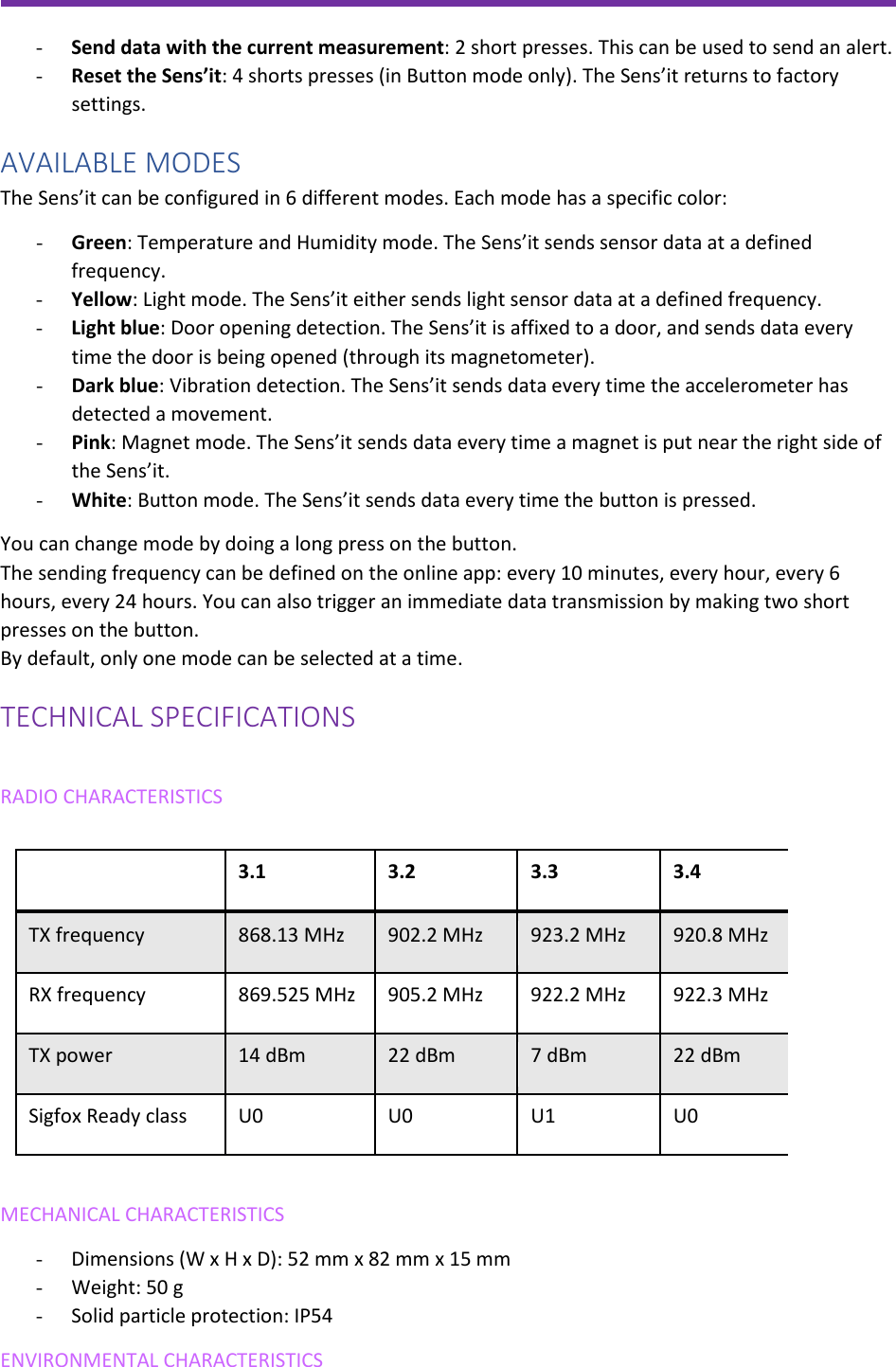               - Send data with the current measurement: 2 short presses. This can be used to send an alert. - Reset the Sens’it: 4 shorts presses (in Button mode only). The Sens’it returns to factory settings. AVAILABLE MODES The Sens’it can be configured in 6 different modes. Each mode has a specific color: - Green: Temperature and Humidity mode. The Sens’it sends sensor data at a defined frequency. - Yellow: Light mode. The Sens’it either sends light sensor data at a defined frequency. - Light blue: Door opening detection. The Sens’it is affixed to a door, and sends data every time the door is being opened (through its magnetometer). - Dark blue: Vibration detection. The Sens’it sends data every time the accelerometer has detected a movement. - Pink: Magnet mode. The Sens’it sends data every time a magnet is put near the right side of the Sens’it.  - White: Button mode. The Sens’it sends data every time the button is pressed. You can change mode by doing a long press on the button. The sending frequency can be defined on the online app: every 10 minutes, every hour, every 6 hours, every 24 hours. You can also trigger an immediate data transmission by making two short presses on the button. By default, only one mode can be selected at a time. TECHNICAL SPECIFICATIONS  RADIO CHARACTERISTICS  MECHANICAL CHARACTERISTICS - Dimensions (W x H x D): 52 mm x 82 mm x 15 mm - Weight: 50 g - Solid particle protection: IP54  ENVIRONMENTAL CHARACTERISTICS  3.1 3.2 3.3 3.4 TX frequency  868.13 MHz 902.2 MHz 923.2 MHz 920.8 MHz RX frequency 869.525 MHz 905.2 MHz 922.2 MHz 922.3 MHz TX power 14 dBm 22 dBm 7 dBm 22 dBm Sigfox Ready class U0 U0 U1 U0  