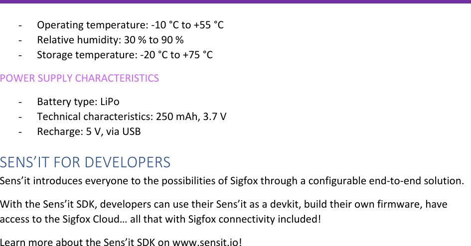               - Operating temperature: -10 °C to +55 °C - Relative humidity: 30 % to 90 % - Storage temperature: -20 °C to +75 °C POWER SUPPLY CHARACTERISTICS - Battery type: LiPo  - Technical characteristics: 250 mAh, 3.7 V - Recharge: 5 V, via USB SENS’IT FOR DEVELOPERS Sens’it introduces everyone to the possibilities of Sigfox through a configurable end-to-end solution. With the Sens’it SDK, developers can use their Sens’it as a devkit, build their own firmware, have access to the Sigfox Cloud… all that with Sigfox connectivity included! Learn more about the Sens’it SDK on www.sensit.io!  