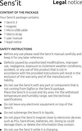 Legal notice CONTENT OF THE PACKAGE Your Sens’it package contains:      1 Sens’it 3      1 magnet      1 Micro-USB cable      1 Velcro strap      1 user manual      1 legal noticeSAFETY INSTRUCTIONS       Before any use please read the Sens’it manual carefully and                  keep it for any later reference.      Defects caused by unauthorized modiﬁcations, improper                       use, negligence, exposure to inclement weather conditions,                   accident, or any use of this product that is not in          accordance with the provided instructions will result in the          exclusion of the warranty and of the manufacturer’s            liability.      Do not use the Sens’it with any part or component that is         not coming from Sigfox or the Sens’it package.       Place the Sens’it in a cool and dry area. For the withstood        temperature and humidity range, see the technical          speciﬁcations.      Do not leave any electronic equipment on top of the        Sens’it.       Do not submerge the Sens’it in liquids.      Do not place the Sens’it magnet close to electronic devices          such as PCs, hard drives, batteries, etc. Doing so could         damage them, or delete the information they contain.      Do not use the Sens’it while it is charging.