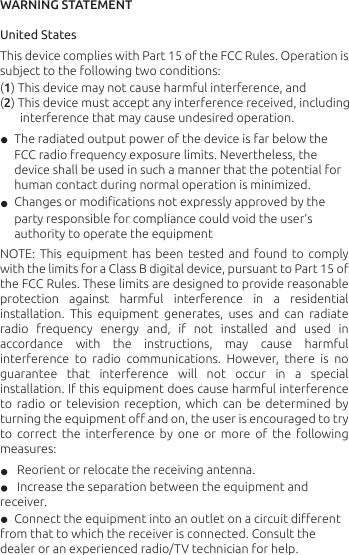 WARNING STATEMENT United States This device complies with Part 15 of the FCC Rules. Operation is subject to the following two conditions: (1) This device may not cause harmful interference, and(2) This device must accept any interference received, including           interference that may cause undesired operation.      The radiated output power of the device is far below the        FCC radio frequency exposure limits. Nevertheless, the      device shall be used in such a manner that the potential for         human contact during normal operation is minimized.      Changes or modiﬁcations not expressly approved by the        party responsible for compliance could void the user’s        authority to operate the equipmentNOTE: This  equipment  has  been  tested  and  found  to  comply with the limits for a Class B digital device, pursuant to Part 15 of the FCC Rules. These limits are designed to provide reasonable protection against harmful interference in a residential installation.  This  equipment  generates,  uses  and  can  radiate radio  frequency  energy  and,  if  not  installed  and  used  in accordance  with  the  instructions,  may  cause  harmful interference  to  radio  communications.  However,  there  is  no guarantee  that  interference  will  not  occur  in  a  special installation. If this equipment does cause harmful interference to  radio  or  television  reception,  which  can  be  determined  by turning the equipment oﬀ and on, the user is encouraged to try to  correct  the  interference  by  one  or  more  of  the  following measures:      Reorient or relocate the receiving antenna.       Increase the separation between the equipment and receiver.      Connect the equipment into an outlet on a circuit diﬀerent from that to which the receiver is connected. Consult the dealer or an experienced radio/TV technician for help.