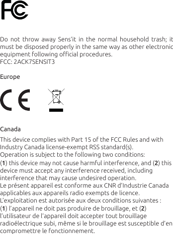 Do  not  throw  away  Sens’it  in  the  normal  household  trash;  it must be disposed properly in the same way as other electronic equipment following oﬃcial procedures.FCC: 2ACK7SENSIT3Europe CanadaThis device complies with Part 15 of the FCC Rules and with Industry Canada license-exempt RSS standard(s). Operation is subject to the following two conditions: (1) this device may not cause harmful interference, and (2) this device must accept any interference received, including interference that may cause undesired operation.Le présent appareil est conforme aux CNR d’Industrie Canada applicables aux appareils radio exempts de licence. L’exploitation est autorisée aux deux conditions suivantes : (1) l’appareil ne doit pas produire de brouillage, et (2) l’utilisateur de l’appareil doit accepter tout brouillage radioélectrique subi, même si le brouillage est susceptible d’en compromettre le fonctionnement.