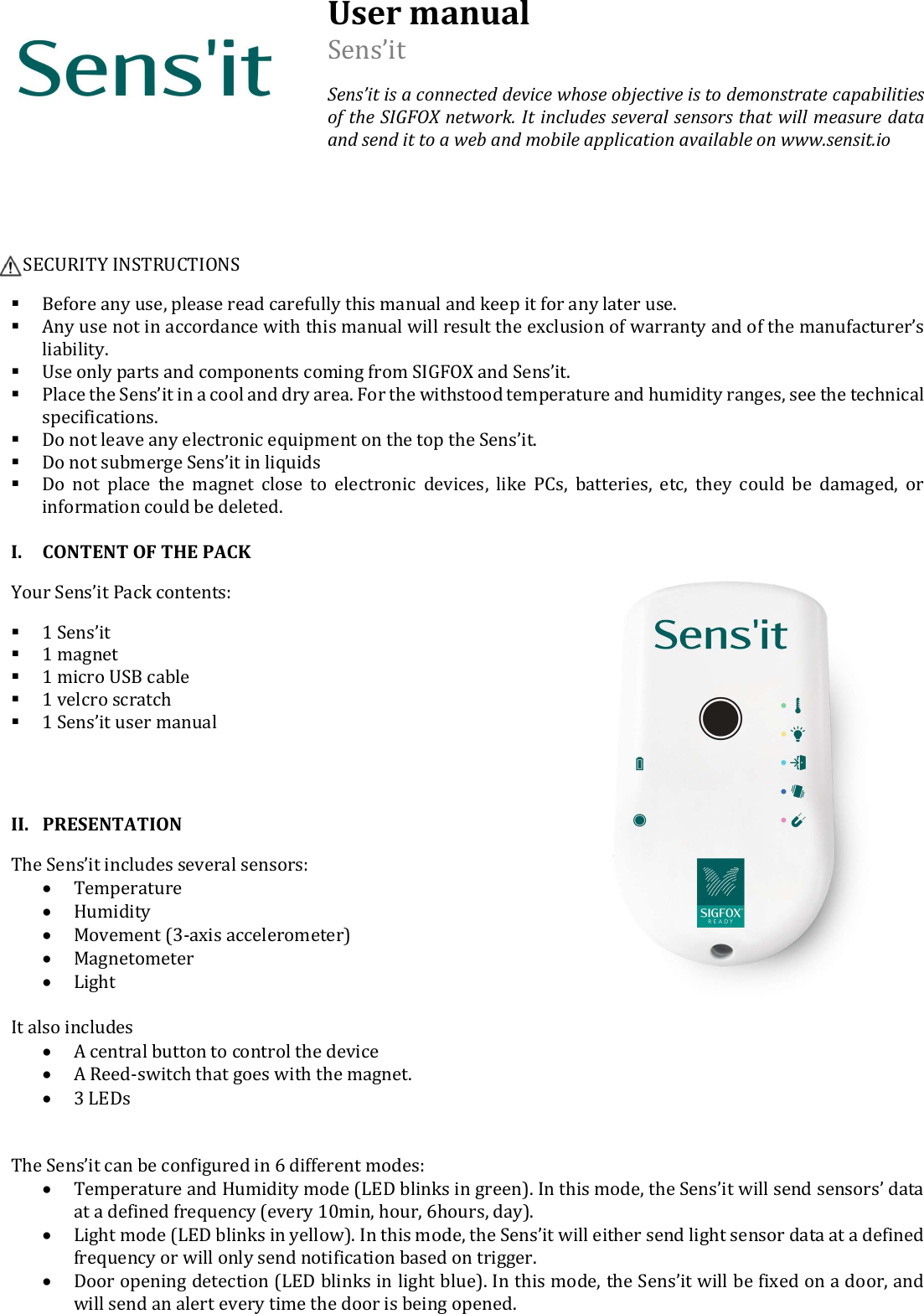  User manual Sens’it Sens’it is a connected device whose objective is to demonstrate capabilities of the SIGFOX network. It includes several sensors that will measure data and send it to a web and mobile application available on www.sensit.io       SECURITY INSTRUCTIONS  Before any use, please read carefully this manual and keep it for any later use.  Any use not in accordance with this manual will result the exclusion of warranty and of the manufacturer’s liability.  Use only parts and components coming from SIGFOX and Sens’it.  Place the Sens’it in a cool and dry area. For the withstood temperature and humidity ranges, see the technical specifications.   Do not leave any electronic equipment on the top the Sens’it.   Do not submerge Sens’it in liquids  Do  not  place  the  magnet  close  to  electronic  devices,  like  PCs,  batteries,  etc,  they  could  be  damaged,  or information could be deleted.  I. CONTENT OF THE PACK Your Sens’it Pack contents:  1 Sens’it  1 magnet  1 micro USB cable  1 velcro scratch  1 Sens’it user manual   II. PRESENTATION The Sens’it includes several sensors:  Temperature  Humidity  Movement (3-axis accelerometer)  Magnetometer  Light  It also includes  A central button to control the device  A Reed-switch that goes with the magnet.  3 LEDs    The Sens’it can be configured in 6 different modes:  Temperature and Humidity mode (LED blinks in green). In this mode, the Sens’it will send sensors’ data at a defined frequency (every 10min, hour, 6hours, day).  Light mode (LED blinks in yellow). In this mode, the Sens’it will either send light sensor data at a defined frequency or will only send notification based on trigger.   Door opening detection (LED blinks in light blue). In this mode, the Sens’it will be fixed on a door, and will send an alert every time the door is being opened. 