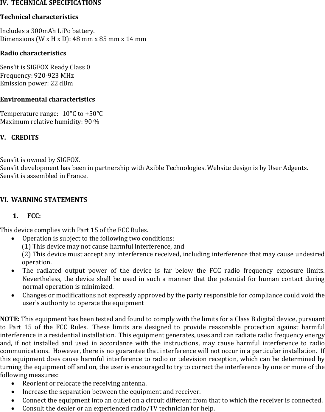  IV. TECHNICAL SPECIFICATIONS  Technical characteristics  Includes a 300mAh LiPo battery.  Dimensions (W x H x D): 48 mm x 85 mm x 14 mm Radio characteristics Sens’it is SIGFOX Ready Class 0 Frequency: 920-923 MHz Emission power: 22 dBm  Environmental characteristics  Temperature range: -10°C to +50°C Maximum relative humidity: 90 %  V. CREDITS  Sens’it is owned by SIGFOX.  Sens’it development has been in partnership with Axible Technologies. Website design is by User Adgents.  Sens’it is assembled in France.    VI. WARNING STATEMENTS   1.      FCC: This device complies with Part 15 of the FCC Rules.  Operation is subject to the following two conditions: (1) This device may not cause harmful interference, and (2) This device must accept any interference received, including interference that may cause undesired operation.  The  radiated  output  power  of  the  device  is  far  below  the  FCC  radio  frequency  exposure  limits. Nevertheless, the device shall be used in such a manner that the potential for  human contact during normal operation is minimized.  Changes or modifications not expressly approved by the party responsible for compliance could void the user&apos;s authority to operate the equipment  NOTE: This equipment has been tested and found to comply with the limits for a Class B digital device, pursuant to  Part  15  of  the  FCC  Rules.   These  limits  are  designed  to  provide  reasonable  protection  against  harmful interference in a residential installation.  This equipment generates, uses and can radiate radio frequency energy and,  if  not  installed  and  used  in  accordance  with  the  instructions,  may  cause  harmful  interference  to  radio communications.  However, there is no guarantee that interference will not occur in a particular installation.  If this equipment does cause harmful interference to radio or television reception, which can be determined by turning the equipment off and on, the user is encouraged to try to correct the interference by one or more of the following measures:  Reorient or relocate the receiving antenna.  Increase the separation between the equipment and receiver.  Connect the equipment into an outlet on a circuit different from that to which the receiver is connected.  Consult the dealer or an experienced radio/TV technician for help.        