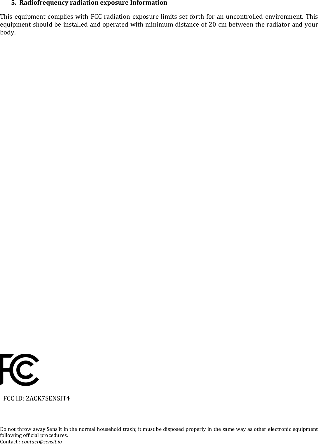 5.  Radiofrequency radiation exposure Information This equipment complies with FCC radiation exposure limits set forth for an uncontrolled environment. This equipment should be installed and operated with minimum distance of 20 cm between the radiator and your body.                            FCC ID: 2ACK7SENSIT4    Do not throw away Sens’it in the normal household trash; it must be disposed properly in the same way as other electronic equipment following official procedures. Contact : contact@sensit.io 