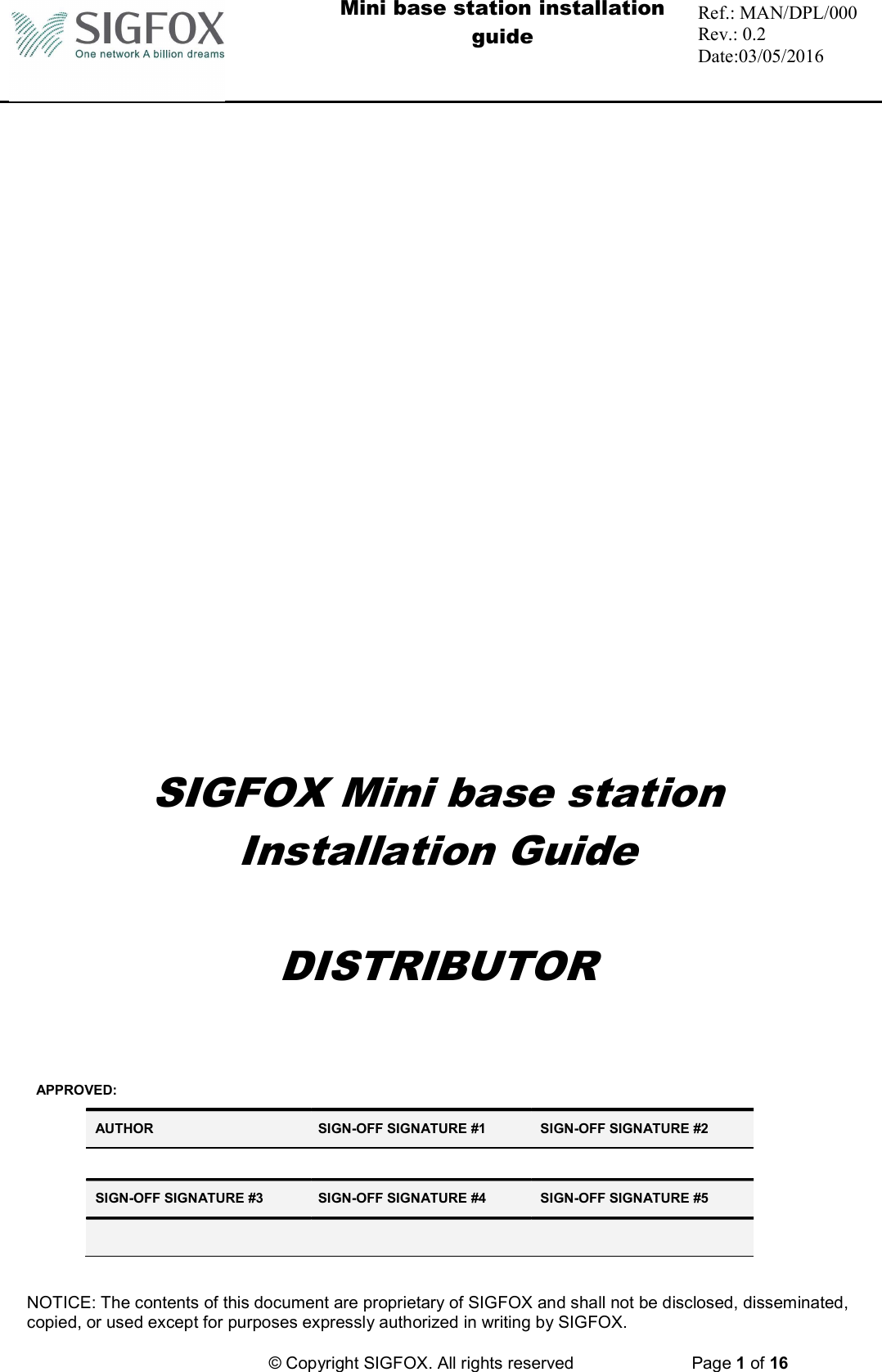  Mini base station installation guide  Ref.: MAN/DPL/000 Rev.: 0.2 Date:03/05/2016   NOTICE: The contents of this document are proprietary of SIGFOX and shall not be disclosed, disseminated, copied, or used except for purposes expressly authorized in writing by SIGFOX.          © Copyright SIGFOX. All rights reserved   Page 1 of 16  SIGFOX Mini base station Installation Guide  DISTRIBUTOR   APPROVED: AUTHOR  SIGN-OFF SIGNATURE #1  SIGN-OFF SIGNATURE #2      SIGN-OFF SIGNATURE #3  SIGN-OFF SIGNATURE #4  SIGN-OFF SIGNATURE #5       