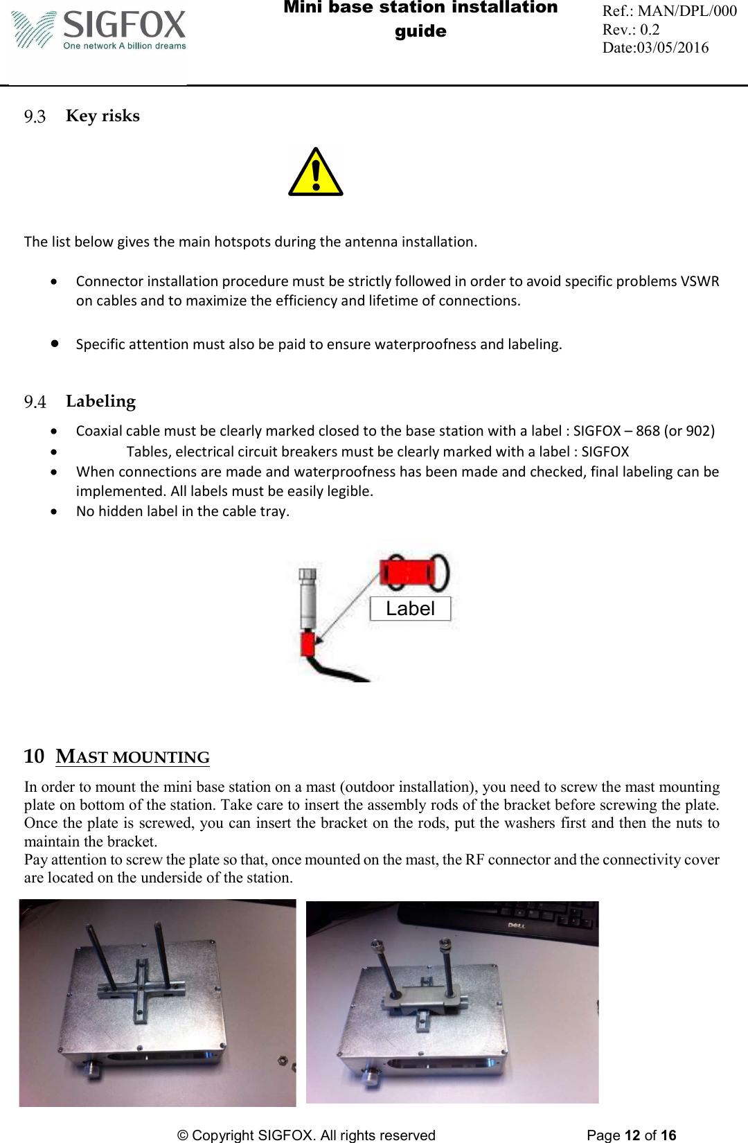  Mini base station installation guide  Ref.: MAN/DPL/000 Rev.: 0.2 Date:03/05/2016          © Copyright SIGFOX. All rights reserved      Page 12 of 16    Key risks    The list below gives the main hotspots during the antenna installation.   Connector installation procedure must be strictly followed in order to avoid specific problems VSWR on cables and to maximize the efficiency and lifetime of connections.   Specific attention must also be paid to ensure waterproofness and labeling.    Labeling  Coaxial cable must be clearly marked closed to the base station with a label : SIGFOX – 868 (or 902)  Tables, electrical circuit breakers must be clearly marked with a label : SIGFOX  When connections are made and waterproofness has been made and checked, final labeling can be implemented. All labels must be easily legible.   No hidden label in the cable tray.     10 MAST MOUNTING In order to mount the mini base station on a mast (outdoor installation), you need to screw the mast mounting plate on bottom of the station. Take care to insert the assembly rods of the bracket before screwing the plate. Once the plate is screwed, you can insert the bracket on the rods, put the washers first and then the nuts to maintain the bracket. Pay attention to screw the plate so that, once mounted on the mast, the RF connector and the connectivity cover are located on the underside of the station.           Label