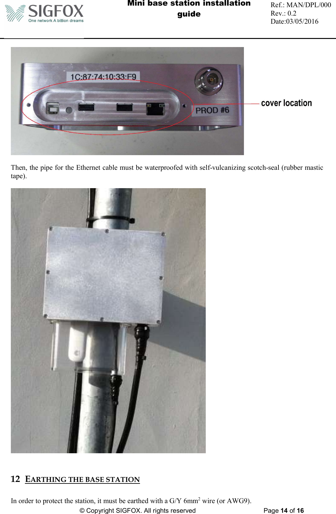  Mini base station installation guide  Ref.: MAN/DPL/000 Rev.: 0.2 Date:03/05/2016          © Copyright SIGFOX. All rights reserved      Page 14 of 16     Then, the pipe for the Ethernet cable must be waterproofed with self-vulcanizing scotch-seal (rubber mastic tape).     12 EARTHING THE BASE STATION  In order to protect the station, it must be earthed with a G/Y 6mm2 wire (or AWG9). 