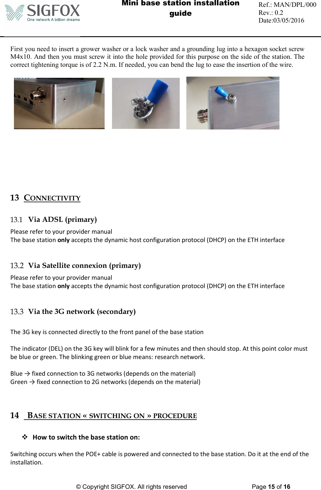  Mini base station installation guide  Ref.: MAN/DPL/000 Rev.: 0.2 Date:03/05/2016          © Copyright SIGFOX. All rights reserved      Page 15 of 16   First you need to insert a grower washer or a lock washer and a grounding lug into a hexagon socket screw M4x10. And then you must screw it into the hole provided for this purpose on the side of the station. The correct tightening torque is of 2.2 N.m. If needed, you can bend the lug to ease the insertion of the wire.                13 CONNECTIVITY   Via ADSL (primary) Please refer to your provider manual The base station only accepts the dynamic host configuration protocol (DHCP) on the ETH interface    Via Satellite connexion (primary) Please refer to your provider manual The base station only accepts the dynamic host configuration protocol (DHCP) on the ETH interface    Via the 3G network (secondary)    The 3G key is connected directly to the front panel of the base station  The indicator (DEL) on the 3G key will blink for a few minutes and then should stop. At this point color must be blue or green. The blinking green or blue means: research network.  Blue → fixed connection to 3G networks (depends on the material)  Green → fixed connection to 2G networks (depends on the material)   14   BASE STATION « SWITCHING ON » PROCEDURE   How to switch the base station on:  Switching occurs when the POE+ cable is powered and connected to the base station. Do it at the end of the installation.  