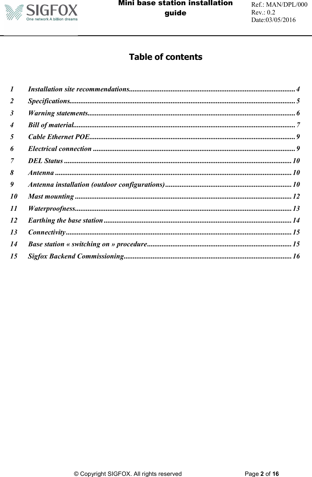  Mini base station installation guide  Ref.: MAN/DPL/000 Rev.: 0.2 Date:03/05/2016          © Copyright SIGFOX. All rights reserved      Page 2 of 16    Table of contents  1 Installation site recommendations ............................................................................................ 4 2 Specifications............................................................................................................................. 5 3 Warning statements ................................................................................................................... 6 4 Bill of material........................................................................................................................... 7 5 Cable Ethernet POE .................................................................................................................. 9 6 Electrical connection ................................................................................................................ 9 7 DEL Status .............................................................................................................................. 10 8 Antenna ................................................................................................................................... 10 9 Antenna installation (outdoor configurations) ...................................................................... 10 10 Mast mounting ........................................................................................................................ 12 11 Waterproofness ........................................................................................................................ 13 12 Earthing the base station ........................................................................................................ 14 13 Connectivity ............................................................................................................................. 15 14 Base station « switching on » procedure ................................................................................ 15 15 Sigfox Backend Commissioning ............................................................................................. 16 