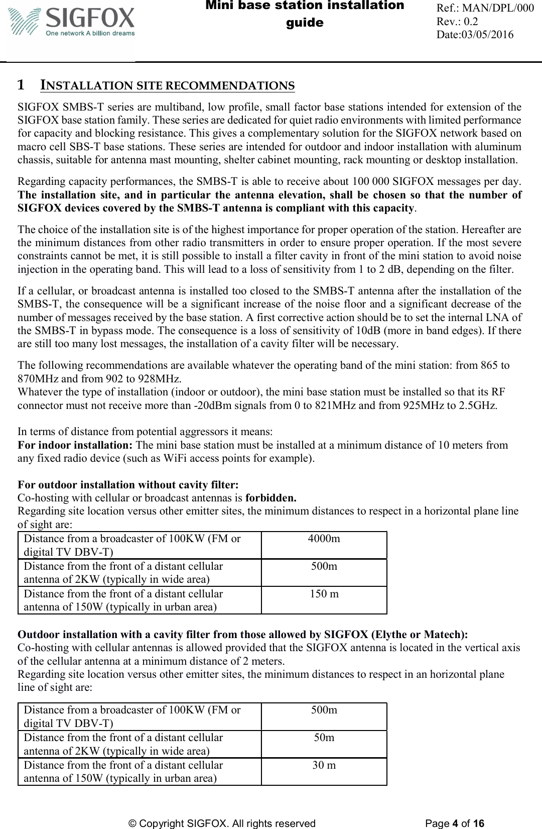  Mini base station installation guide  Ref.: MAN/DPL/000 Rev.: 0.2 Date:03/05/2016          © Copyright SIGFOX. All rights reserved      Page 4 of 16   1 INSTALLATION SITE RECOMMENDATIONS SIGFOX SMBS-T series are multiband, low profile, small factor base stations intended for extension of the SIGFOX base station family. These series are dedicated for quiet radio environments with limited performance for capacity and blocking resistance. This gives a complementary solution for the SIGFOX network based on macro cell SBS-T base stations. These series are intended for outdoor and indoor installation with aluminum chassis, suitable for antenna mast mounting, shelter cabinet mounting, rack mounting or desktop installation.  Regarding capacity performances, the SMBS-T is able to receive about 100 000 SIGFOX messages per day. The  installation site,  and  in  particular  the  antenna elevation, shall  be  chosen so that the  number of SIGFOX devices covered by the SMBS-T antenna is compliant with this capacity.  The choice of the installation site is of the highest importance for proper operation of the station. Hereafter are the minimum distances from other radio transmitters in order to ensure proper operation. If the most severe constraints cannot be met, it is still possible to install a filter cavity in front of the mini station to avoid noise injection in the operating band. This will lead to a loss of sensitivity from 1 to 2 dB, depending on the filter.  If a cellular, or broadcast antenna is installed too closed to the SMBS-T antenna after the installation of the SMBS-T, the consequence will be a significant increase of the noise floor and a significant decrease of the number of messages received by the base station. A first corrective action should be to set the internal LNA of the SMBS-T in bypass mode. The consequence is a loss of sensitivity of 10dB (more in band edges). If there are still too many lost messages, the installation of a cavity filter will be necessary. The following recommendations are available whatever the operating band of the mini station: from 865 to 870MHz and from 902 to 928MHz.  Whatever the type of installation (indoor or outdoor), the mini base station must be installed so that its RF connector must not receive more than -20dBm signals from 0 to 821MHz and from 925MHz to 2.5GHz.  In terms of distance from potential aggressors it means:  For indoor installation: The mini base station must be installed at a minimum distance of 10 meters from any fixed radio device (such as WiFi access points for example).  For outdoor installation without cavity filter:  Co-hosting with cellular or broadcast antennas is forbidden. Regarding site location versus other emitter sites, the minimum distances to respect in a horizontal plane line of sight are: Distance from a broadcaster of 100KW (FM or digital TV DBV-T) 4000m Distance from the front of a distant cellular antenna of 2KW (typically in wide area) 500m Distance from the front of a distant cellular antenna of 150W (typically in urban area) 150 m  Outdoor installation with a cavity filter from those allowed by SIGFOX (Elythe or Matech): Co-hosting with cellular antennas is allowed provided that the SIGFOX antenna is located in the vertical axis of the cellular antenna at a minimum distance of 2 meters. Regarding site location versus other emitter sites, the minimum distances to respect in an horizontal plane line of sight are: Distance from a broadcaster of 100KW (FM or digital TV DBV-T) 500m Distance from the front of a distant cellular antenna of 2KW (typically in wide area) 50m Distance from the front of a distant cellular antenna of 150W (typically in urban area) 30 m  