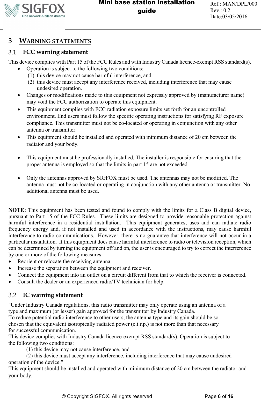  Mini base station installation guide  Ref.: MAN/DPL/000 Rev.: 0.2 Date:03/05/2016          © Copyright SIGFOX. All rights reserved      Page 6 of 16   3 WARNING STATEMENTS  FCC warning statement This device complies with Part 15 of the FCC Rules and with Industry Canada licence-exempt RSS standard(s).  Operation is subject to the following two conditions: (1) this device may not cause harmful interference, and  (2) this device must accept any interference received, including interference that may cause undesired operation.  Changes or modifications made to this equipment not expressly approved by (manufacturer name) may void the FCC authorization to operate this equipment.  This equipment complies with FCC radiation exposure limits set forth for an uncontrolled environment. End users must follow the specific operating instructions for satisfying RF exposure compliance. This transmitter must not be co-located or operating in conjunction with any other antenna or transmitter.  This equipment should be installed and operated with minimum distance of 20 cm between the radiator and your body.   This equipment must be professionally installed. The installer is responsible for ensuring that the proper antenna is employed so that the limits in part 15 are not exceeded.   Only the antennas approved by SIGFOX must be used. The antennas may not be modified. The antenna must not be co-located or operating in conjunction with any other antenna or transmitter. No additional antenna must be used.   NOTE: This equipment has been tested and found to comply with the limits for a Class B digital device, pursuant to Part 15  of the FCC Rules.  These limits are designed to provide reasonable protection against harmful  interference  in  a  residential  installation.    This  equipment  generates,  uses  and  can  radiate  radio frequency  energy  and,  if  not  installed  and  used  in  accordance  with  the  instructions,  may  cause  harmful interference to radio communications.  However, there is no guarantee that interference will not occur in a particular installation.  If this equipment does cause harmful interference to radio or television reception, which can be determined by turning the equipment off and on, the user is encouraged to try to correct the interference by one or more of the following measures:  Reorient or relocate the receiving antenna.  Increase the separation between the equipment and receiver.  Connect the equipment into an outlet on a circuit different from that to which the receiver is connected.  Consult the dealer or an experienced radio/TV technician for help.   IC warning statement &quot;Under Industry Canada regulations, this radio transmitter may only operate using an antenna of a type and maximum (or lesser) gain approved for the transmitter by Industry Canada. To reduce potential radio interference to other users, the antenna type and its gain should be so chosen that the equivalent isotropically radiated power (e.i.r.p.) is not more than that necessary for successful communication. This device complies with Industry Canada licence-exempt RSS standard(s). Operation is subject to the following two conditions:  (1) this device may not cause interference, and  (2) this device must accept any interference, including interference that may cause undesired operation of the device.&quot; This equipment should be installed and operated with minimum distance of 20 cm between the radiator and your body.  