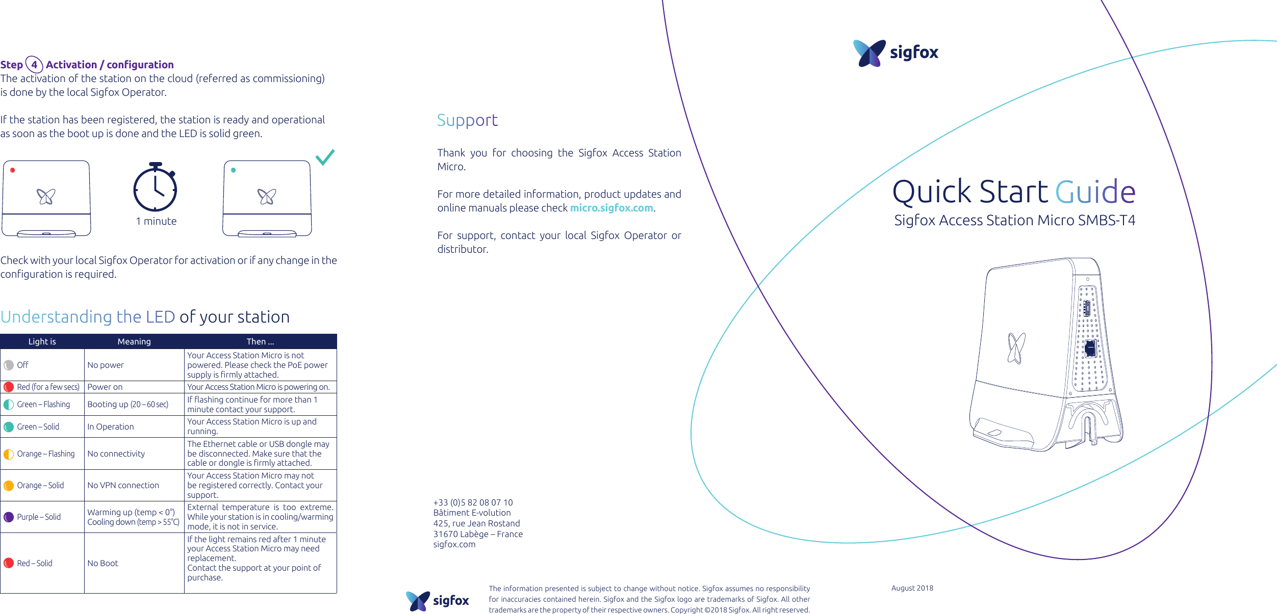 Quick Start Sigfox Access Station Micro SMBS-T4+33 (0)5 82 08 07 10Bâtiment E-volution425, rue Jean Rostand31670 Labège – Francesigfox.comThe information presented is subject to change without notice. Sigfox assumes no responsibility for inaccuracies contained herein. Sigfox and the Sigfox logo are trademarks of Sigfox. All other trademarks are the property of their respective owners. Copyright ©2018 Sigfox. All right reserved.August 2018Step    4   Activation / congurationThe activation of the station on the cloud (referred as commissioning) is done by the local Sigfox Operator.If the station has been registered, the station is ready and operational as soon as the boot up is done and the LED is solid green.Understanding the LED of your stationSupportThank you for choosing the Sigfox Access Station Micro.For more detailed information, product updates and online manuals please check micro.sigfox.com.For support, contact your local Sigfox Operator or distributor. 1 minuteLight is Meaning Then ...         ONo powerYour Access Station Micro is not powered. Please check the PoE power supply is rmly attached.         Red (for a few secs)Power on  Your Access Station Micro is powering on.         Green – FlashingBooting up (20 – 60 sec)If ashing continue for more than 1 minute contact your support.         Green – SolidIn Operation Your Access Station Micro is up and running.         Orange – FlashingNo connectivityThe Ethernet cable or USB dongle may be disconnected. Make sure that the cable or dongle is rmly attached.         Orange – SolidNo VPN connectionYour Access Station Micro may not be registered correctly. Contact your support.         Purple – SolidWarming up (temp &lt; 0°)  Cooling down (temp &gt; 55°C)External temperature is too extreme. While your station is in cooling/warming mode, it is not in service.         Red – SolidNo Boot If the light remains red after 1 minute your Access Station Micro may need replacement.Contact the support at your point of purchase.Check with your local Sigfox Operator for activation or if any change in the conguration is required.