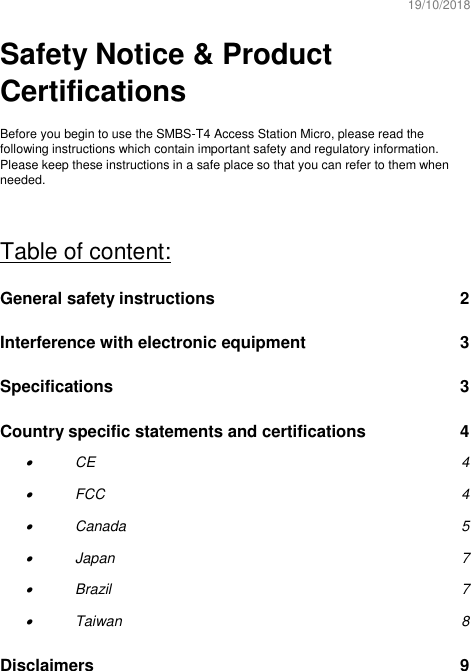 19/10/2018  Safety Notice &amp; Product Certifications  Before you begin to use the SMBS-T4 Access Station Micro, please read the following instructions which contain important safety and regulatory information. Please keep these instructions in a safe place so that you can refer to them when needed.  Table of content: General safety instructions  2 Interference with electronic equipment  3 Specifications  3 Country specific statements and certifications  4 • CE  4 • FCC  4 • Canada  5 • Japan  7 • Brazil  7 • Taiwan  8 Disclaimers  9    