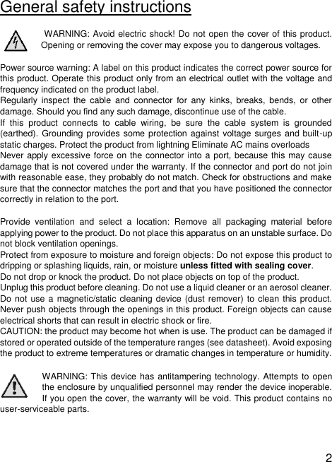  2   General safety instructions  WARNING: Avoid electric shock! Do not open the cover of this product. Opening or removing the cover may expose you to dangerous voltages.  Power source warning: A label on this product indicates the correct power source for this product. Operate this product only from an electrical outlet with the voltage and frequency indicated on the product label.  Regularly  inspect  the  cable  and connector for  any kinks,  breaks,  bends,  or  other damage. Should you find any such damage, discontinue use of the cable. If  this  product  connects  to  cable  wiring,  be  sure  the  cable  system  is  grounded (earthed). Grounding provides some protection against  voltage surges and built-up static charges. Protect the product from lightning Eliminate AC mains overloads  Never apply excessive force on the connector into a port, because this may cause damage that is not covered under the warranty. If the connector and port do not join with reasonable ease, they probably do not match. Check for obstructions and make sure that the connector matches the port and that you have positioned the connector correctly in relation to the port. Provide  ventilation  and  select  a  location:  Remove  all  packaging  material  before applying power to the product. Do not place this apparatus on an unstable surface. Do not block ventilation openings.  Protect from exposure to moisture and foreign objects: Do not expose this product to dripping or splashing liquids, rain, or moisture unless fitted with sealing cover.  Do not drop or knock the product. Do not place objects on top of the product.  Unplug this product before cleaning. Do not use a liquid cleaner or an aerosol cleaner. Do not use a  magnetic/static cleaning device (dust remover) to clean this product. Never push objects through the openings in this product. Foreign objects can cause electrical shorts that can result in electric shock or fire. CAUTION: the product may become hot when is use. The product can be damaged if stored or operated outside of the temperature ranges (see datasheet). Avoid exposing the product to extreme temperatures or dramatic changes in temperature or humidity. WARNING: This device has antitampering technology. Attempts to open the enclosure by unqualified personnel may render the device inoperable. If you open the cover, the warranty will be void. This product contains no user-serviceable parts.   