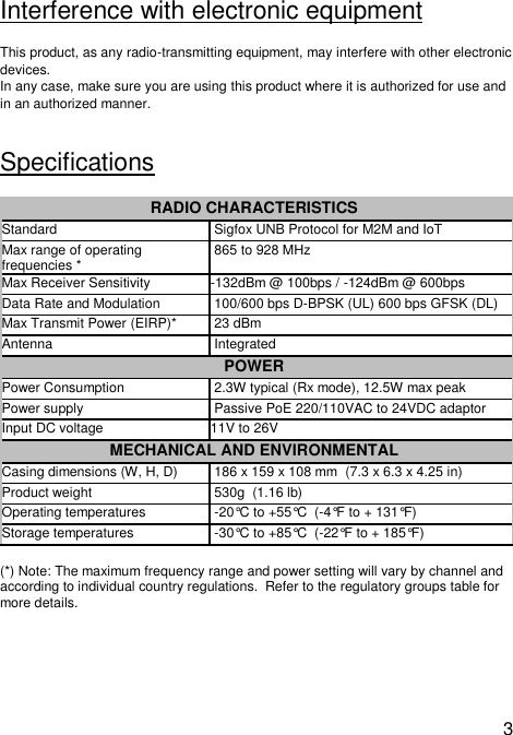  3  Interference with electronic equipment This product, as any radio-transmitting equipment, may interfere with other electronic devices.  In any case, make sure you are using this product where it is authorized for use and in an authorized manner.  Specifications RADIO CHARACTERISTICS  Standard   Sigfox UNB Protocol for M2M and IoT  Max range of operating frequencies *  865 to 928 MHz  Max Receiver Sensitivity  -132dBm @ 100bps / -124dBm @ 600bps  Data Rate and Modulation   100/600 bps D-BPSK (UL) 600 bps GFSK (DL)  Max Transmit Power (EIRP)*  23 dBm  Antenna   Integrated POWER  Power Consumption   2.3W typical (Rx mode), 12.5W max peak Power supply   Passive PoE 220/110VAC to 24VDC adaptor Input DC voltage 11V to 26V MECHANICAL AND ENVIRONMENTAL  Casing dimensions (W, H, D)   186 x 159 x 108 mm  (7.3 x 6.3 x 4.25 in)   Product weight   530g  (1.16 lb)  Operating temperatures   -20°C to +55°C  (-4°F to + 131°F) Storage temperatures   -30°C to +85°C  (-22°F to + 185°F)  (*) Note: The maximum frequency range and power setting will vary by channel and according to individual country regulations.  Refer to the regulatory groups table for more details.  