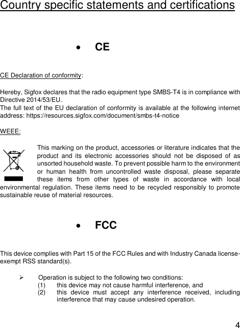  4  Country specific statements and certifications  • CE CE Declaration of conformity: Hereby, Sigfox declares that the radio equipment type SMBS-T4 is in compliance with Directive 2014/53/EU.  The full text of the EU declaration of conformity is available at the following internet address: https://resources.sigfox.com/document/smbs-t4-notice  WEEE: This marking on the product, accessories or literature indicates that the product  and  its  electronic  accessories  should  not  be  disposed  of  as unsorted household waste. To prevent possible harm to the environment or  human  health  from  uncontrolled  waste  disposal,  please  separate these  items  from  other  types  of  waste  in  accordance  with  local environmental regulation. These items need to be  recycled responsibly to promote sustainable reuse of material resources.  • FCC  This device complies with Part 15 of the FCC Rules and with Industry Canada license-exempt RSS standard(s). ➢  Operation is subject to the following two conditions: (1)  this device may not cause harmful interference, and (2)  this  device  must  accept  any  interference  received,  including interference that may cause undesired operation. 