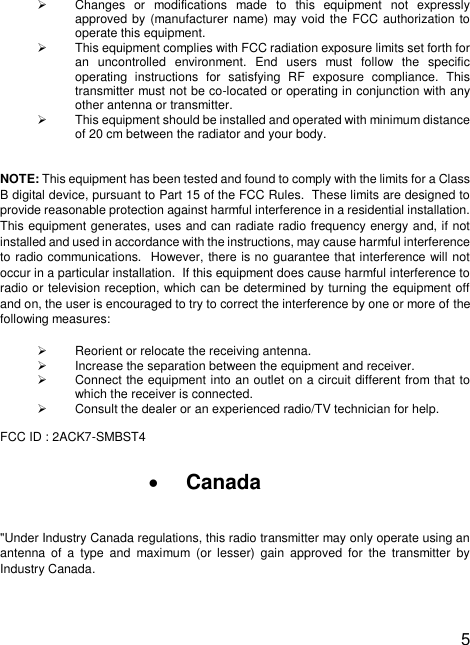  5  ➢  Changes  or  modifications  made  to  this  equipment  not  expressly approved by (manufacturer name) may void the FCC authorization to operate this equipment. ➢  This equipment complies with FCC radiation exposure limits set forth for an  uncontrolled  environment.  End  users  must  follow  the  specific operating  instructions  for  satisfying  RF  exposure  compliance.  This transmitter must not be co-located or operating in conjunction with any other antenna or transmitter. ➢  This equipment should be installed and operated with minimum distance of 20 cm between the radiator and your body.  NOTE: This equipment has been tested and found to comply with the limits for a Class B digital device, pursuant to Part 15 of the FCC Rules.  These limits are designed to provide reasonable protection against harmful interference in a residential installation.  This equipment generates, uses and can radiate radio frequency energy and, if not installed and used in accordance with the instructions, may cause harmful interference to radio communications.  However, there is no guarantee that interference will not occur in a particular installation.  If this equipment does cause harmful interference to radio or television reception, which can be determined by turning the equipment off and on, the user is encouraged to try to correct the interference by one or more of the following measures: ➢  Reorient or relocate the receiving antenna. ➢  Increase the separation between the equipment and receiver. ➢  Connect the equipment into an outlet on a circuit different from that to which the receiver is connected. ➢  Consult the dealer or an experienced radio/TV technician for help.  FCC ID : 2ACK7-SMBST4  • Canada  &quot;Under Industry Canada regulations, this radio transmitter may only operate using an antenna  of  a  type  and  maximum  (or  lesser)  gain  approved  for  the  transmitter  by Industry Canada. 