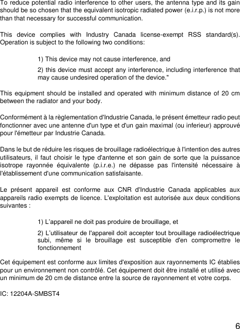  6  To reduce potential radio interference to other users, the antenna type and its gain should be so chosen that the equivalent isotropic radiated power (e.i.r.p.) is not more than that necessary for successful communication. This  device  complies  with  Industry  Canada  license-exempt  RSS  standard(s). Operation is subject to the following two conditions:  1) This device may not cause interference, and 2) this device must accept any interference, including interference that may cause undesired operation of the device.&quot; This equipment should  be installed and operated  with minimum distance of  20 cm between the radiator and your body. Conformément à la règlementation d&apos;Industrie Canada, le présent émetteur radio peut fonctionner avec une antenne d&apos;un type et d&apos;un gain maximal (ou inferieur) approuvé pour l&apos;émetteur par Industrie Canada. Dans le but de réduire les risques de brouillage radioélectrique à l&apos;intention des autres utilisateurs, il  faut choisir le  type d&apos;antenne et  son gain de sorte  que la puissance isotrope  rayonnée  équivalente  (p.i.r.e.)  ne  dépasse  pas  l&apos;intensité  nécessaire  à l&apos;établissement d&apos;une communication satisfaisante. Le  présent  appareil  est  conforme  aux  CNR  d&apos;Industrie  Canada  applicables  aux appareils radio exempts de licence. L&apos;exploitation est autorisée aux deux conditions suivantes : 1) L’appareil ne doit pas produire de brouillage, et 2) L’utilisateur de l&apos;appareil doit accepter tout brouillage radioélectrique subi,  même  si  le  brouillage  est  susceptible  d&apos;en  compromettre  le fonctionnement  Cet équipement est conforme aux limites d&apos;exposition aux rayonnements IC établies pour un environnement non contrôlé. Cet équipement doit être installé et utilisé avec un minimum de 20 cm de distance entre la source de rayonnement et votre corps.  IC: 12204A-SMBST4  