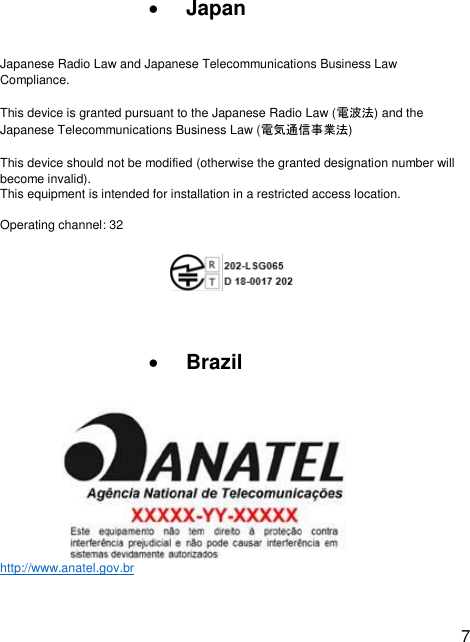  7  • Japan  Japanese Radio Law and Japanese Telecommunications Business Law Compliance. This device is granted pursuant to the Japanese Radio Law (電波法) and the Japanese Telecommunications Business Law (電気通信事業法) This device should not be modified (otherwise the granted designation number will become invalid). This equipment is intended for installation in a restricted access location.  Operating channel: 32    • Brazil http://www.anatel.gov.br   