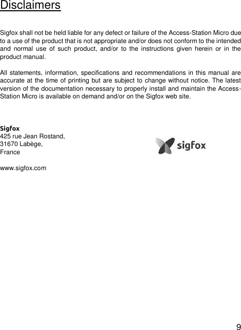  9  Disclaimers  Sigfox shall not be held liable for any defect or failure of the Access-Station Micro due to a use of the product that is not appropriate and/or does not conform to the intended and  normal  use  of  such  product, and/or  to  the instructions  given  herein  or in  the product manual.  All statements, information, specifications and recommendations in this manual are accurate at the time of printing but are subject to change without notice. The latest version of the documentation necessary to properly install and maintain the Access-Station Micro is available on demand and/or on the Sigfox web site.    Sigfox 425 rue Jean Rostand,  31670 Labège, France  www.sigfox.com  