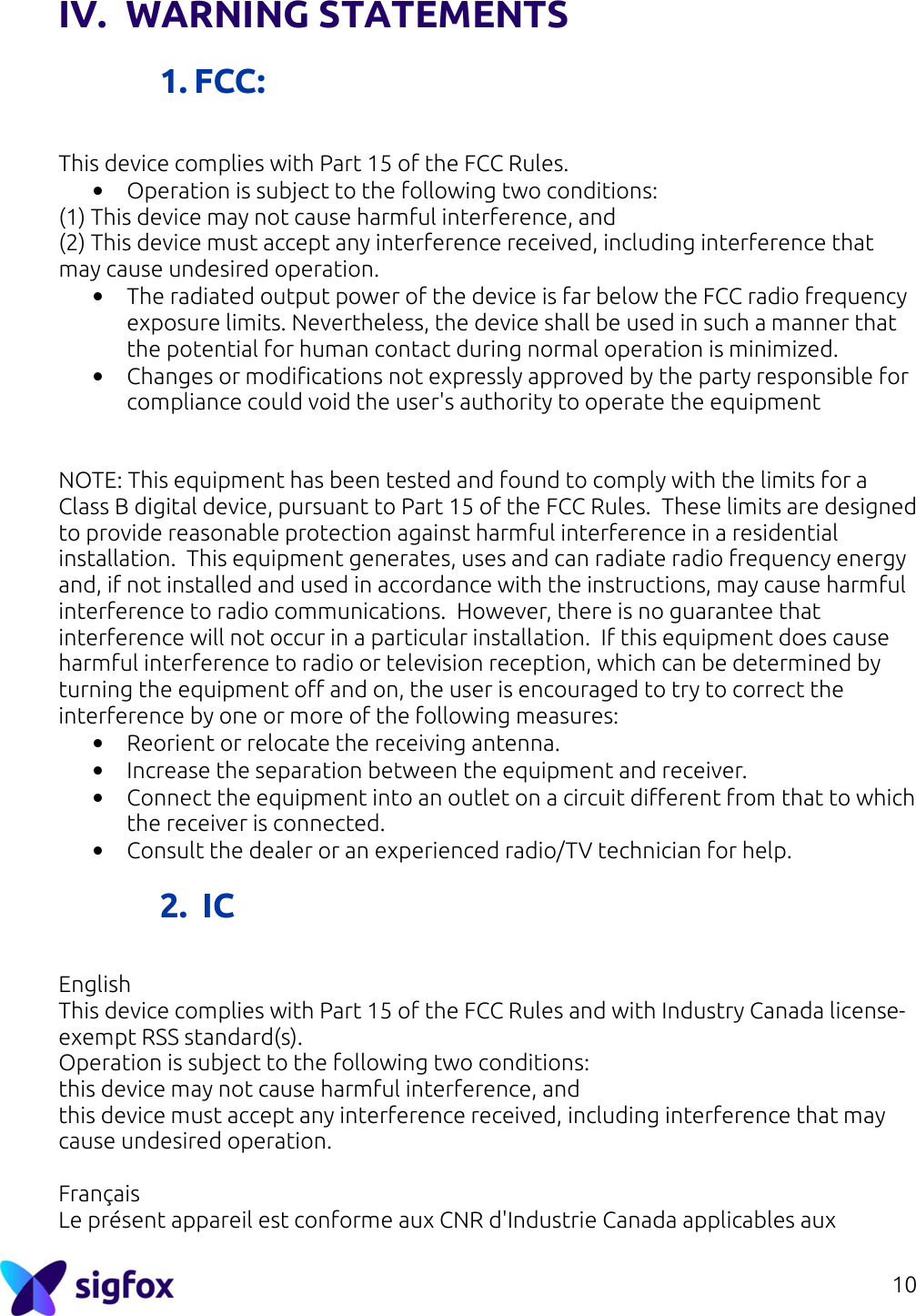 10  IV. WARNING STATEMENTS  1. FCC:  This device complies with Part 15 of the FCC Rules. • Operation is subject to the following two conditions: (1) This device may not cause harmful interference, and (2) This device must accept any interference received, including interference that may cause undesired operation. • The radiated output power of the device is far below the FCC radio frequency exposure limits. Nevertheless, the device shall be used in such a manner that the potential for human contact during normal operation is minimized. • Changes or modifications not expressly approved by the party responsible for compliance could void the user&apos;s authority to operate the equipment   NOTE: This equipment has been tested and found to comply with the limits for a Class B digital device, pursuant to Part 15 of the FCC Rules.  These limits are designed to provide reasonable protection against harmful interference in a residential installation.  This equipment generates, uses and can radiate radio frequency energy and, if not installed and used in accordance with the instructions, may cause harmful interference to radio communications.  However, there is no guarantee that interference will not occur in a particular installation.  If this equipment does cause harmful interference to radio or television reception, which can be determined by turning the equipment off and on, the user is encouraged to try to correct the interference by one or more of the following measures: • Reorient or relocate the receiving antenna. • Increase the separation between the equipment and receiver. • Connect the equipment into an outlet on a circuit different from that to which the receiver is connected. • Consult the dealer or an experienced radio/TV technician for help.  2.  IC  English This device complies with Part 15 of the FCC Rules and with Industry Canada license-exempt RSS standard(s). Operation is subject to the following two conditions: this device may not cause harmful interference, and this device must accept any interference received, including interference that may cause undesired operation.  Français Le présent appareil est conforme aux CNR d&apos;Industrie Canada applicables aux 