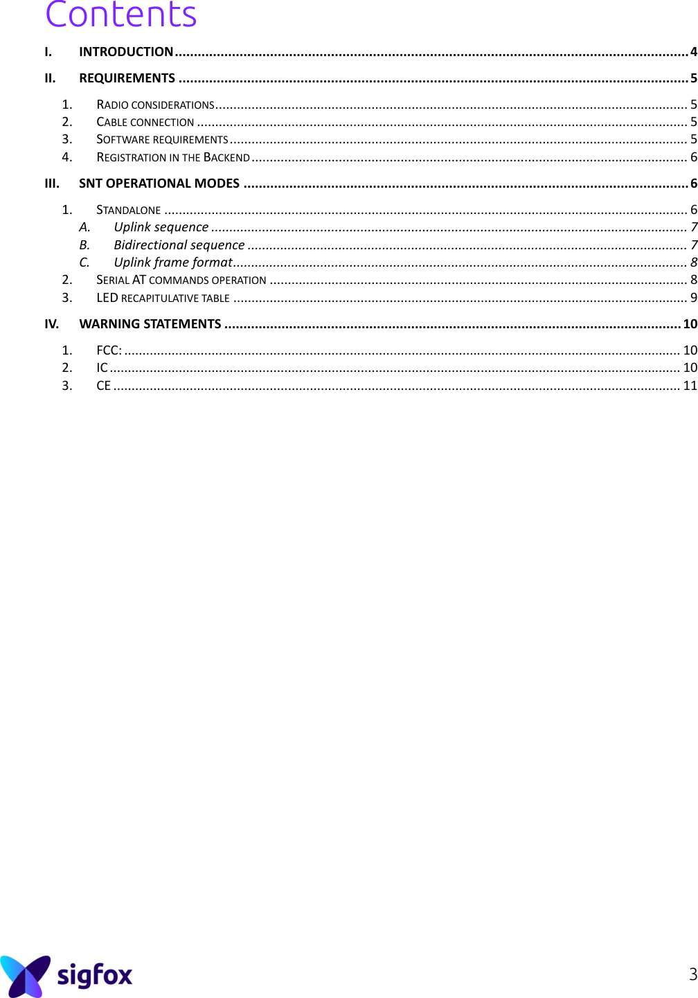 3  Contents I. INTRODUCTION ....................................................................................................................................... 4 II. REQUIREMENTS ...................................................................................................................................... 5 1. RADIO CONSIDERATIONS .................................................................................................................................. 5 2. CABLE CONNECTION ....................................................................................................................................... 5 3. SOFTWARE REQUIREMENTS .............................................................................................................................. 5 4. REGISTRATION IN THE BACKEND ........................................................................................................................ 6 III. SNT OPERATIONAL MODES ..................................................................................................................... 6 1. STANDALONE ................................................................................................................................................ 6 A. Uplink sequence ................................................................................................................................... 7 B. Bidirectional sequence ......................................................................................................................... 7 C. Uplink frame format ............................................................................................................................. 8 2. SERIAL AT COMMANDS OPERATION ................................................................................................................... 8 3. LED RECAPITULATIVE TABLE ............................................................................................................................. 9 IV. WARNING STATEMENTS ........................................................................................................................ 10 1. FCC: ......................................................................................................................................................... 10 2. IC ............................................................................................................................................................. 10 3. CE ............................................................................................................................................................ 11          