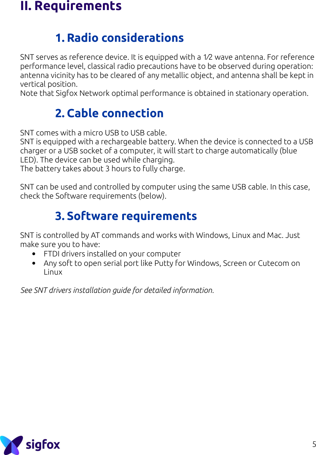 5  II. Requirements   1. Radio considerations SNT serves as reference device. It is equipped with a 1⁄2 wave antenna. For reference performance level, classical radio precautions have to be observed during operation: antenna vicinity has to be cleared of any metallic object, and antenna shall be kept in vertical position. Note that Sigfox Network optimal performance is obtained in stationary operation.  2. Cable connection SNT comes with a micro USB to USB cable.  SNT is equipped with a rechargeable battery. When the device is connected to a USB charger or a USB socket of a computer, it will start to charge automatically (blue LED). The device can be used while charging.  The battery takes about 3 hours to fully charge.  SNT can be used and controlled by computer using the same USB cable. In this case, check the Software requirements (below).  3. Software requirements SNT is controlled by AT commands and works with Windows, Linux and Mac. Just make sure you to have: • FTDI drivers installed on your computer • Any soft to open serial port like Putty for Windows, Screen or Cutecom on Linux  See SNT drivers installation guide for detailed information.  