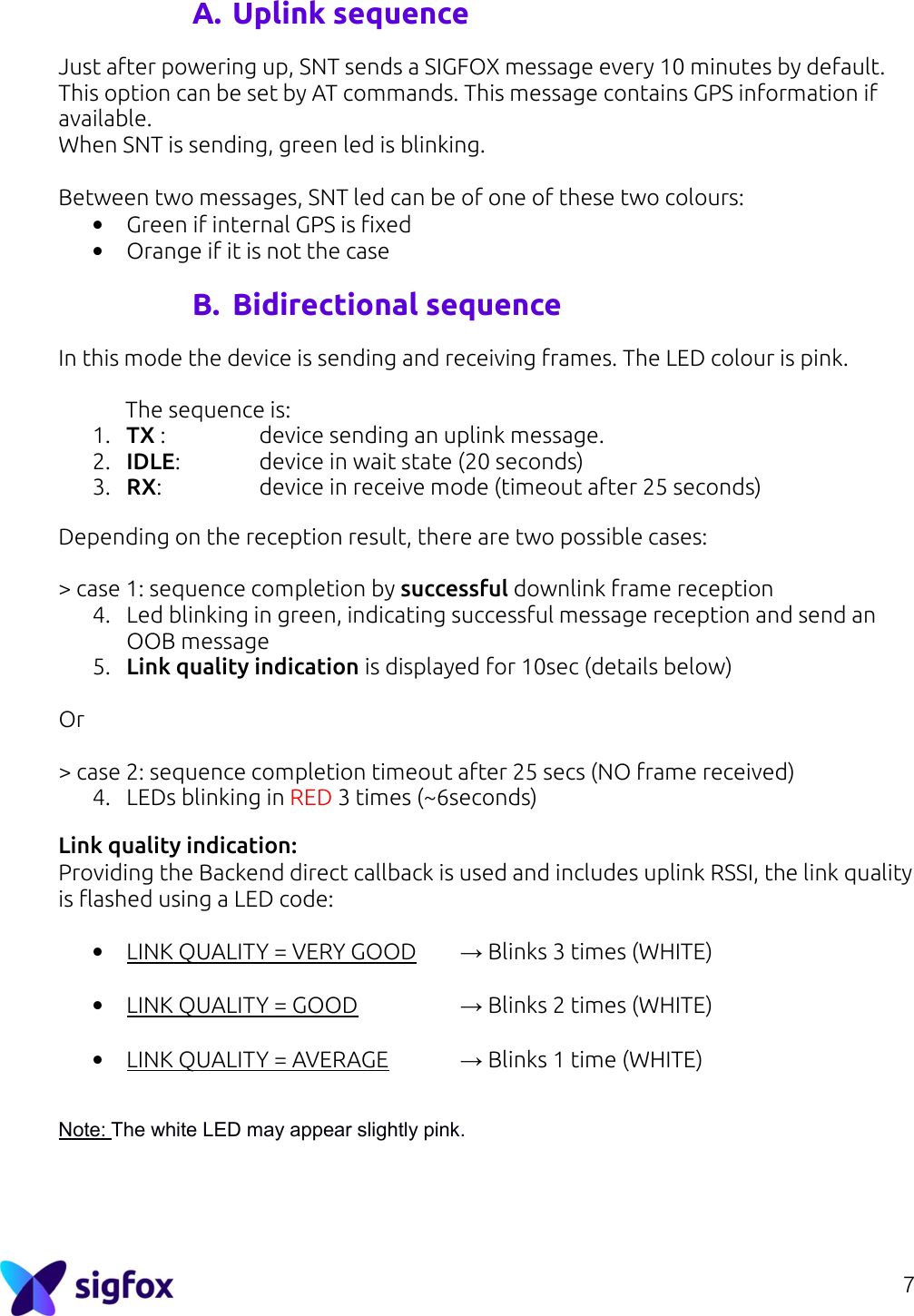 7  A. Uplink sequence Just after powering up, SNT sends a SIGFOX message every 10 minutes by default. This option can be set by AT commands. This message contains GPS information if available. When SNT is sending, green led is blinking.  Between two messages, SNT led can be of one of these two colours: • Green if internal GPS is fixed • Orange if it is not the case  B. Bidirectional sequence In this mode the device is sending and receiving frames. The LED colour is pink.    The sequence is: 1. TX :     device sending an uplink message. 2. IDLE:    device in wait state (20 seconds) 3. RX:     device in receive mode (timeout after 25 seconds)  Depending on the reception result, there are two possible cases:  &gt; case 1: sequence completion by successful downlink frame reception 4. Led blinking in green, indicating successful message reception and send an OOB message 5. Link quality indication is displayed for 10sec (details below)  Or  &gt; case 2: sequence completion timeout after 25 secs (NO frame received) 4. LEDs blinking in RED 3 times (~6seconds)  Link quality indication: Providing the Backend direct callback is used and includes uplink RSSI, the link quality is flashed using a LED code:  • LINK QUALITY = VERY GOOD   → Blinks 3 times (WHITE)  • LINK QUALITY = GOOD     → Blinks 2 times (WHITE)  • LINK QUALITY = AVERAGE   → Blinks 1 time (WHITE)   Note: The white LED may appear slightly pink.     