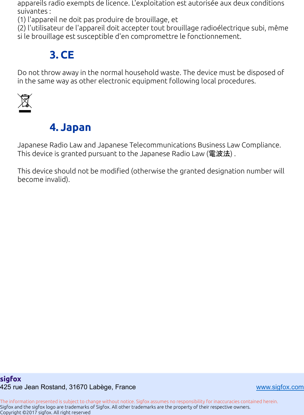 11  appareils radio exempts de licence. L&apos;exploitation est autorisée aux deux conditions suivantes : (1) l&apos;appareil ne doit pas produire de brouillage, et (2) l&apos;utilisateur de l&apos;appareil doit accepter tout brouillage radioélectrique subi, même si le brouillage est susceptible d&apos;en compromettre le fonctionnement.  3. CE Do not throw away in the normal household waste. The device must be disposed of in the same way as other electronic equipment following local procedures.    4. Japan Japanese Radio Law and Japanese Telecommunications Business Law Compliance. This device is granted pursuant to the Japanese Radio Law (電波法) .  This device should not be modified (otherwise the granted designation number will become invalid).  sigfox 425 rue Jean Rostand, 31670 Labège, France      www.sigfox.com  The information presented is subject to change without notice. Sigfox assumes no responsibility for inaccuracies contained herein. Sigfox and the sigfox logo are trademarks of Sigfox. All other trademarks are the property of their respective owners. Copyright ©2017 sigfox. All right reserved 
