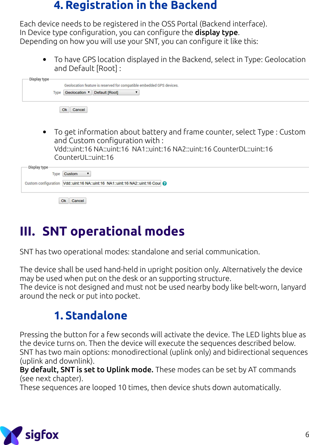 6  4. Registration in the Backend Each device needs to be registered in the OSS Portal (Backend interface).  In Device type configuration, you can configure the display type. Depending on how you will use your SNT, you can configure it like this:  • To have GPS location displayed in the Backend, select in Type: Geolocation and Default [Root] :    • To get information about battery and frame counter, select Type : Custom and Custom configuration with : Vdd::uint:16 NA::uint:16  NA1::uint:16 NA2::uint:16 CounterDL::uint:16 CounterUL::uint:16  III. SNT operational modes  SNT has two operational modes: standalone and serial communication.  The device shall be used hand-held in upright position only. Alternatively the device may be used when put on the desk or an supporting structure. The device is not designed and must not be used nearby body like belt-worn, lanyard around the neck or put into pocket.  1. Standalone  Pressing the button for a few seconds will activate the device. The LED lights blue as the device turns on. Then the device will execute the sequences described below. SNT has two main options: monodirectional (uplink only) and bidirectional sequences (uplink and downlink). By default, SNT is set to Uplink mode. These modes can be set by AT commands (see next chapter). These sequences are looped 10 times, then device shuts down automatically.    