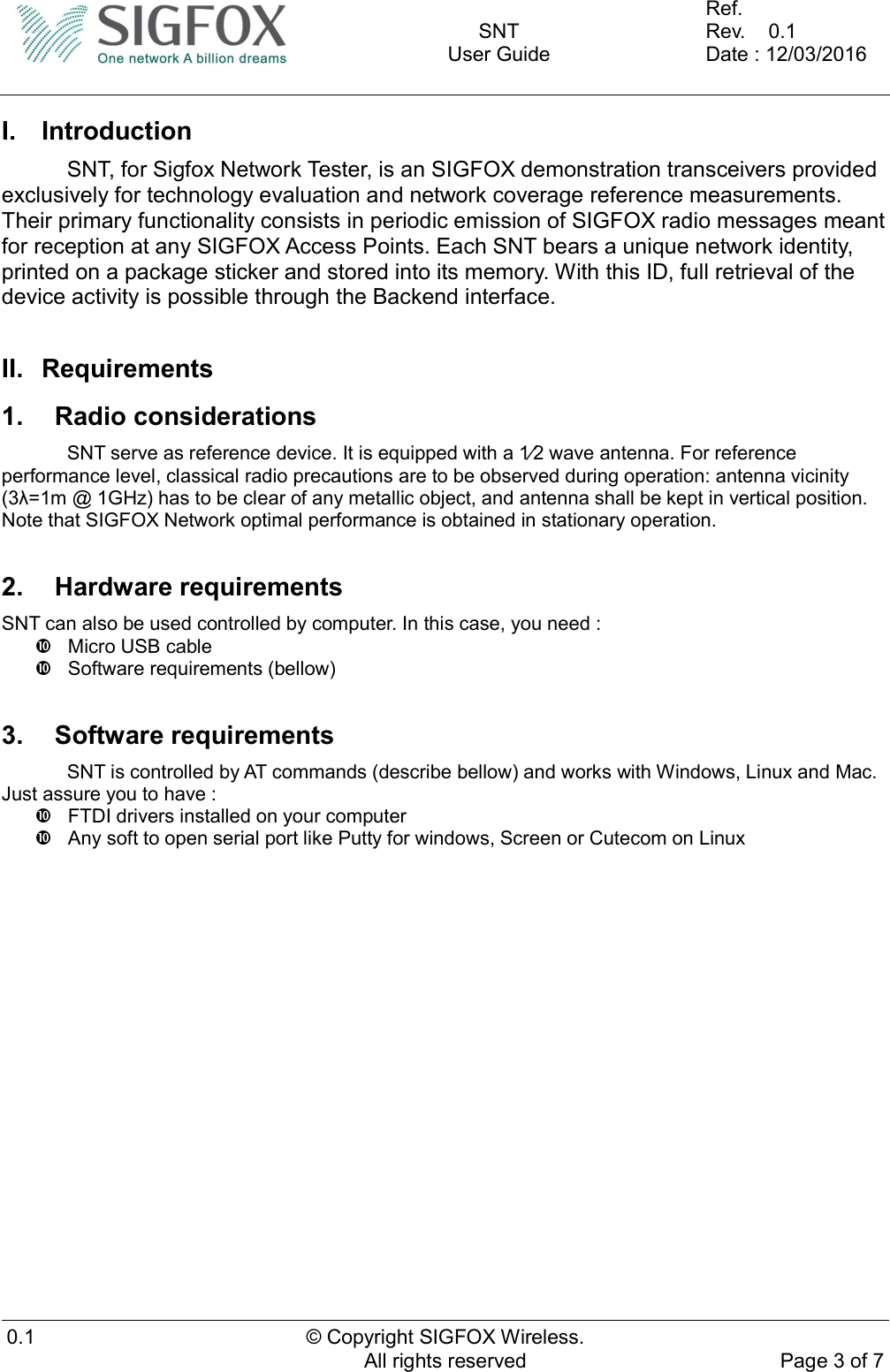    SNT User Guide  Ref.     Rev.    0.1 Date : 12/03/2016  0.1  © Copyright SIGFOX Wireless. All rights reserved  Page 3 of 7  I.  Introduction   SNT, for Sigfox Network Tester, is an SIGFOX demonstration transceivers provided exclusively for technology evaluation and network coverage reference measurements. Their primary functionality consists in periodic emission of SIGFOX radio messages meant for reception at any SIGFOX Access Points. Each SNT bears a unique network identity, printed on a package sticker and stored into its memory. With this ID, full retrieval of the device activity is possible through the Backend interface.  II.  Requirements 1.  Radio considerations   SNT serve as reference device. It is equipped with a 12 wave antenna. For reference performance level, classical radio precautions are to be observed during operation: antenna vicinity (3λ=1m @ 1GHz) has to be clear of any metallic object, and antenna shall be kept in vertical position. Note that SIGFOX Network optimal performance is obtained in stationary operation.  2.  Hardware requirements SNT can also be used controlled by computer. In this case, you need :   Micro USB cable   Software requirements (bellow)  3.  Software requirements   SNT is controlled by AT commands (describe bellow) and works with Windows, Linux and Mac. Just assure you to have :   FTDI drivers installed on your computer   Any soft to open serial port like Putty for windows, Screen or Cutecom on Linux    