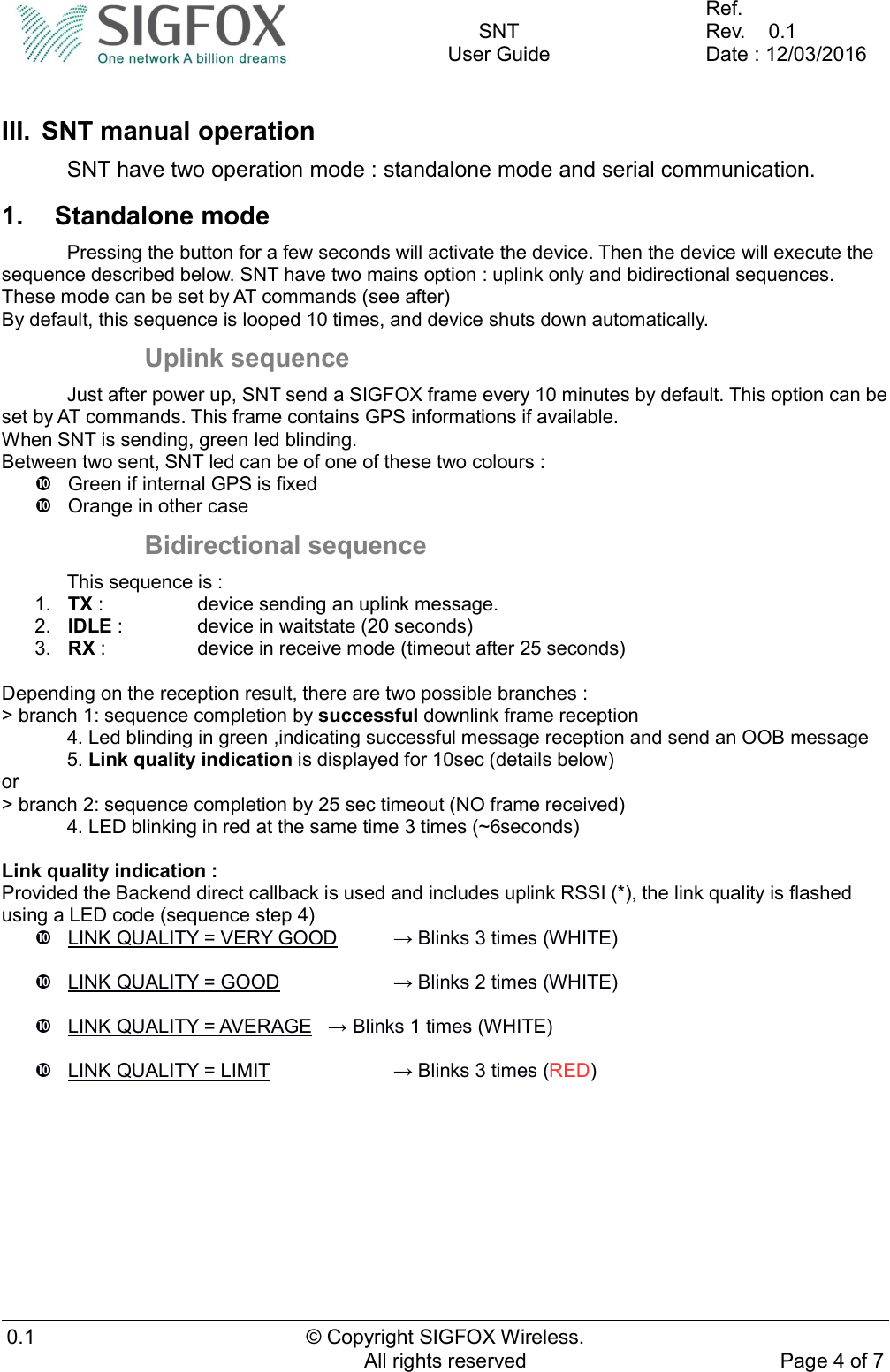    SNT User Guide  Ref.     Rev.    0.1 Date : 12/03/2016  0.1  © Copyright SIGFOX Wireless. All rights reserved  Page 4 of 7  III.  SNT manual operation   SNT have two operation mode : standalone mode and serial communication. 1.  Standalone mode   Pressing the button for a few seconds will activate the device. Then the device will execute the sequence described below. SNT have two mains option : uplink only and bidirectional sequences. These mode can be set by AT commands (see after) By default, this sequence is looped 10 times, and device shuts down automatically. Uplink sequence   Just after power up, SNT send a SIGFOX frame every 10 minutes by default. This option can be set by AT commands. This frame contains GPS informations if available. When SNT is sending, green led blinding. Between two sent, SNT led can be of one of these two colours :   Green if internal GPS is fixed   Orange in other case Bidirectional sequence   This sequence is : 1.  TX :     device sending an uplink message. 2.  IDLE :    device in waitstate (20 seconds) 3.  RX :     device in receive mode (timeout after 25 seconds)  Depending on the reception result, there are two possible branches : &gt; branch 1: sequence completion by successful downlink frame reception 4. Led blinding in green ,indicating successful message reception and send an OOB message 5. Link quality indication is displayed for 10sec (details below) or &gt; branch 2: sequence completion by 25 sec timeout (NO frame received) 4. LED blinking in red at the same time 3 times (~6seconds)  Link quality indication : Provided the Backend direct callback is used and includes uplink RSSI (*), the link quality is flashed using a LED code (sequence step 4)   LINK QUALITY = VERY GOOD   → Blinks 3 times (WHITE)    LINK QUALITY = GOOD     → Blinks 2 times (WHITE)    LINK QUALITY = AVERAGE   → Blinks 1 times (WHITE)    LINK QUALITY = LIMIT     → Blinks 3 times (RED)    